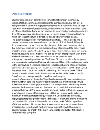 Disadvantages
Drumbrakes, like mostother brakes, convertkinetic energy into heat by
friction.[4] This heat shoulddissipateinto the surrounding air, butcan justas
easily transfer to other braking systemcomponents.Brakedrums mustbelarge to
cope with the massiveforces involved, and mustbe able to absorb anddissipatea
lot of heat. Heat transfer to air can be aided by incorporating cooling fins onto the
drum.However, excessiveheating can occur due to heavy or repeated braking,
which can cause the drum todistort, leading to vibration under braking.
The other consequence of overheating is brakefade.[4] This is due to one of
severalprocesses or moreusually an accumulation of all of them.1. When the
drums are heated by hard braking, the diameter of the drumincreases slightly
due tothermal expansion, so the shoes mustmove farther and the driver must
press the brakepedalfarther.2. The properties of the friction material can change
if heated, resulting in less friction. This can be amuch larger problem with drum
brakes than disc brakes, sincethe shoes are inside the drumand
not exposed to cooling ambient air. The loss of friction is usually only temporary
and the materialregains its efficiency when cooled,[4] but if the surfaceoverheats
to the point where it becomes glazed the reduction in braking efficiency is more
permanent. Surfaceglazing can be worn awaywith further useof the brakes, but
that takes time.3. Excessivebrakedrum heating can causethe brakefluid to
vaporize, which reduces the hydraulicpressureapplied to the brakeshoes.[4]
Therefore, the brakes provideless deceleration for a given
amount of pressureon the pedal. The effect is worsened by poor maintenance.
Brake fluid that isold and has absorbed moisturehas a lower boiling point, so
brakefade occurs sooner.[4]Brakefadeis not always dueto overheating. Water
between the friction surfaces and the drumcan act asa lubricant and reduce
braking efficiency.[4] The water tends to stay until heated sufficiently to vaporize,
at which point braking efficiency returns. All friction braking systems havea
maximum theoretical rateof energy conversion. Oncethat rate is reached,
applying greater pedal pressuredoesn'tchangeit—infact, the effects mentioned
can substantially reduce it. Ultimately, this is whatbrake fade is, regardless
of the mechanisms of its causes. Disc brakes arenot immune to any of these
processes, butthey dealwith heat and water more effectively than drums.
Drumbrakes can be grabby if the drumsurfacegets light rustor if the brakeis
cold and damp, giving the
 
