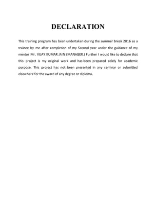 DECLARATION
This training program has been undertaken during the summer break 2016 as a
trainee by me after completion of my Second year under the guidance of my
mentor Mr. VIJAY KUMAR JAIN (MANAGER.) Further I would like to declare that
this project is my original work and has been prepared solely for academic
purpose. This project has not been presented in any seminar or submitted
elsewhere for the award of any degree or diploma.
 