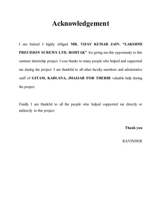 Acknowledgement
I am Indeed I highly obliged MR. VIJAY KUMAR JAIN. “LAKSHMI
PRECISION SCREWS LTD. ROHTAK” for giving me this opportunity to this
summer internship project. I owe thanks to many people who helped and supported
me during the project. I am thankful to all other faculty members and admistrative
staff of GITAM, KABLANA, JHAJJAR FOR THERIR valuable help during
the project
Finally I am thankful to all the people who helped supported me directly or
indirectly in this project
Thank you
RAVINDER
 