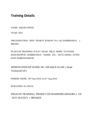 Training Details
NAME: AQUIB JAWED
YEAR: 2016
ORGANIZATION: SHIV SHAKTI WAHAN Pvt. Ltd. DARBHANGA (
BIHAR)
PLACE OF TRAINING: N.H-57- NEAR DILLI MORE FLYOVER
BASUDEOPUR , DARBHANGA – 846004, TEL – 06272-246026, 247026
Email: info@shivshakti.biz
DESIGNATIONOF GUIDE:Mr. ASFAQUEALAM ( Head
TechnicalCell)
PERIOD: FROM- 20th June 2016 to 01st Aug 2016
DURATION: 42- DAYS.
FIELD OF TRAINING: PROJECTON MAHINDRABOLERO ( EX
/ SLX /SLE/ZLX ) BRAKES
 