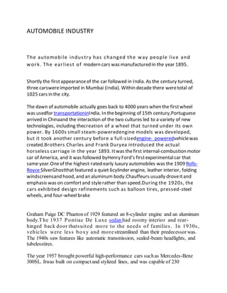 AUTOMOBILE INDUSTRY
The automobile industry has changed the way people live and
work. The earliest of modern cars was manufactured in the year 1895.
Shortly the firstappearanceof the car followed in India. As the century turned,
three carswereimported in Mumbai (India). Within decade there weretotal of
1025 cars in the city.
The dawn of automobile actually goes back to 4000 years when the firstwheel
was usedfor transportationinIndia. In thebeginning of 15th century,Portuguese
arrived in Chinaand the interaction of the two cultures led to a variety of new
technologies, including thecreation of a wheel that turned under its own
power. By 1600s small steam-poweredengine models was developed,
but it took another century before a full-sizedengine- poweredvehiclewas
created.Brothers Charles and Frank Duryea introduced the actual
horseless carriage in the year 1893. Itwas thefirst internal-combustion motor
car of America, and it was followed byHenry Ford’s firstexperimentalcar that
same year.Oneof the highest-rated early luxury automobiles was the 1909 Rolls-
Royce SilverGhostthatfeatured a quiet 6cylinder engine, leather interior, folding
windscreensand hood, and an aluminum body.Chauffeurs usually droveitand
emphasis was on comfortand stylerather than speed.During the 1920s, the
cars exhibited design refinements such as balloon tires, pressed-steel
wheels, and four-wheelbrake
Graham Paige DC Phaeton of 1929 featured an 8-cylinder engine and an aluminum
body.The 1937 Pontiac De Luxe sedan had roomy interior and rear-
hinged back door thatsuited more to the needs of families. In 1930s,
vehicles were less boxy and morestreamlined than their predecessorwas.
The 1940s saw features like automatic transmission, sealed-beam headlights, and
tubelesstires.
The year 1957 brought powerful high-performance cars suchas Mercedes-Benz
300SL. Itwas built on compactand stylized lines, and was capable of 230
 