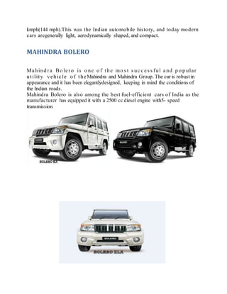 kmph(144 mph).This was the Indian automobile history, and today modern
cars aregenerally light, aerodynamically shaped, and compact.
MAHINDRA BOLERO
Mahind ra Bo lero is o ne o f the mo s t s uc c es s ful and p o p ular
utility vehic le o f theMahindra and Mahindra Group. The car is robust in
appearance and it has been elegantlydesigned, keeping in mind the conditions of
the Indian roads.
Mahindra Bolero is also among the best fuel-efficient cars of India as the
manufacturer has equipped it with a 2500 cc diesel engine with5- speed
transmission
 