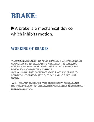BRAKE:


A brake is a mechanical device
which inhibits motion.
WORKING OF BRAKES
•A COMMON MISCONCEPTIONABOUT BRAKES IS THAT BRAKES SQUEEZE
AGAINST A DRUM OR DISC, AND THE PRESSURE OF THE SQUEEZING
ACTION SLOWS THE VEHICLE DOWN. THIS IS IN FACT A PART OF THE
REASON FOR SLOWING DOWN A VEHICLE.
•ACTUALLY BRAKES USE FRICTION OF BRAKE SHOES AND DRUMS TO
CONVERT KINETIC ENERGY DEVELOPEDBY THE VEHICLE INTO HEAT
ENERGY.
•WHEN WE APPLY BRAKES, THE PADS OR SHOES THAT PRESS AGAINST
THE BRAKE DRUMS OR ROTOR CONVERT KINETIC ENERGY INTO THERMAL
ENERGY VIA FRICTION.
 