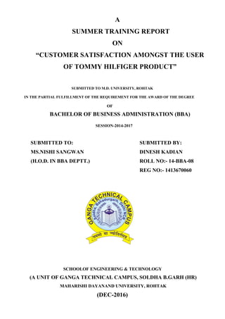 A
SUMMER TRAINING REPORT
ON
“CUSTOMER SATISFACTION AMONGST THE USER
OF TOMMY HILFIGER PRODUCT”
SUBMITTED TO M.D. UNIVERSITY, ROHTAK
IN THE PARTIAL FULFILLMENT OF THE REQUIREMENT FOR THE AWARD OF THE DEGREE
OF
BACHELOR OF BUSINESS ADMINISTRATION (BBA)
SESSION-2014-2017
SUBMITTED TO: SUBMITTED BY:
MS.NISHI SANGWAN DINESH KADIAN
(H.O.D. IN BBA DEPTT.) ROLL NO:- 14-BBA-08
REG NO:- 1413670060
SCHOOLOF ENGINEERING & TECHNOLOGY
(A UNIT OF GANGA TECHNICAL CAMPUS, SOLDHA B.GARH (HR)
MAHARISHI DAYANAND UNIVERSITY, ROHTAK
(DEC-2016)
 