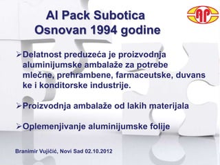 AUTHARCHIES SOLUTIONS – GLOB@LSOFT BSC
      Al Pack Subotica
        Osnovan 1994 godine
 Delatnost preduzeća je proizvodnja
  aluminijumske ambalaţe za potrebe
  mlečne, prehrambene, farmaceutske, duvans
  ke i konditorske industrije.

 Proizvodnja ambalaţe od lakih materijala

 Oplemenjivanje aluminijumske folije

 Branimir Vujičić, Novi Sad 02.10.2012
 