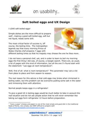 on usability…
Soft boiled eggs and UX Design
I LOVE soft boiled eggs!
Simple dishes are the more difficult to prepare
well1 , making a good soft boiled egg, soft but
not liquid, needs some skill.
The most critical factor of success is, off
course, the boiling time. The metropolitan
legends say that every morning Prince of
Wales Charles chef prepares 7 eggs with
different boiling times so that his majesty may choose the one he likes more.
I do not have a personal chef, yet, and in order to learn to boil my morning
eggs the first thing I did was, of course, a Google search. There are, as usual,
a lot of pages with this kind of information, but all the one I’v found start with
the statement: “use eggs at room temperature”.
Well, first of all: what is room temperature? This parameter may vary a lot
from place to place and from season to season.
The real reason for this advice is that cold eggs may broke when immersed in
boiling water, but this problem can be overcome putting some salt in the water
and immersing them with attention.
Normal people keeps eggs in a refrigerator!
To give a good UX in boiling eggs would be much better to take in account the
real situation and do not ask people action that he will never remember like
taking out eggs form refrigerator 12 hours before preparation.
“Cacio e pepe” (cheese and paper) is one of the most simple and good dish in the traditional
foods of Rome, very simple, but VERY difficult to prepare well!
http://www.bonappetit.com/recipe/cacio-e-pepe
1

 December 11th, 2013 v 1.0 ­ page 1 of 2

 