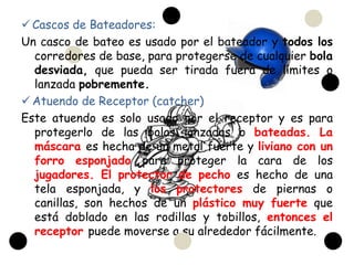  Cascos de Bateadores:
Un casco de bateo es usado por el bateador y todos los
  corredores de base, para protegerse de cualquier bola
  desviada, que pueda ser tirada fuera de límites o
  lanzada pobremente.
 Atuendo de Receptor (catcher)
Este atuendo es solo usado por el receptor y es para
  protegerlo de las bolas lanzadas o bateadas. La
  máscara es hecha de un metal fuerte y liviano con un
  forro esponjado para proteger la cara de los
  jugadores. El protector de pecho es hecho de una
  tela esponjada, y los protectores de piernas o
  canillas, son hechos de un plástico muy fuerte que
  está doblado en las rodillas y tobillos, entonces el
  receptor puede moverse a su alrededor fácilmente.
 