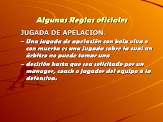 Algunas Reglas oficiales JUGADA DE APELACION . Una jugada de apelación con bola viva o con muerta es una jugada sobre la cual un árbitro no puede tomar una decisión hasta que sea solicitado por un manager, coach o jugador del equipo a la defensiva. 