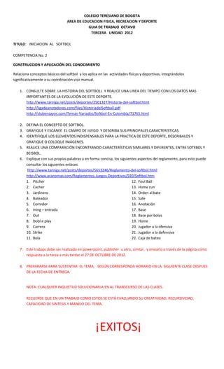 COLEGIO TERESIANO DE BOGOTA
                                 AREA DE EDUCACION FISICA, RECREACION Y DEPORTE
                                            GUIA DE TRABAJO OCTAVO
                                             TERCERA UNIDAD 2012

TITULO: INICIACION AL SOFTBOL

COMPETENCIA No. 2

CONSTRUCCION Y APLICACIÓN DEL CONOCIMIENTO

Relaciona conceptos básicos del softbol y los aplica en las actividades físicas y deportivas, integrándolos
significativamente a su coordinación viso manual.

    1. CONSULTE SOBRE LA HISTORIA DEL SOFTBOLL Y REALICE UNA LINEA DEL TIEMPO CON LOS DATOS MAS
       IMPORTANTES DE LA EVOLUCIÓN DE ESTE DEPORTE.
       http://www.taringa.net/posts/deportes/2501327/Historia-del-softbol.html
       http://ligadeanotadores.com/files/HistoriadelSoftball.pdf
       http://clubensayos.com/Temas-Variados/Softbol-En-Colombia/71765.html

    2. DEFINA EL CONCEPTO DE SOFTBOL.
    3. GRAFIQUE Y ESCANEE EL CAMPO DE JUEGO Y DESCRIBA SUS PRINCIPALES CARACTERISTICAS.
    4. IDENTIFIQUE LOS ELEMENTOS INDISPENSABLES PARA LA PRACTICA DE ESTE DEPORTE, DESCRIBALOS Y
       GRAFIQUE O COLOQUE IMÁGENES.
    5. REALICE UNA COMPARACIÓN ENCONTRANDO CARACTERÍSTICAS SIMILARES Y DIFERENTES, ENTRE SOTFBOL Y
       BEISBOL.
    6. Explique con sus propias palabras y en forma concisa, los siguientes aspectos del reglamento, para esto puede
       consultar los siguientes enlaces.
        http://www.taringa.net/posts/deportes/5653246/Reglamento-del-softbol.html
       http://www.acanomas.com/Reglamentos-Juegos-Deportivos/920/Softbol.htm
       1. Pitcher                                                       12. Foul Ball
       2. Cacher                                                        13. Home run
       3. Jardinero                                                     14. Orden al bate
       4. Bateador                                                      15. Safe
       5. Corredor                                                      16. Anotación
       6. Ining – entrada                                               17. Base
       7. Out                                                           18. Base por bolas
       8. Dobl e play                                                   19. Home
       9. Carrera                                                       20. Jugador a la ofensiva
       10. Strike                                                       21. Jugador a la defensiva
       11. Bola                                                         22. Caja de bateo

    7. Este trabajo debe ser realizado en powerpoint, publisher u otro, similar, y enviarlo a través de la página como
       respuesta a la tarea a más tardar el 27 DE OCTUBRE DE 2012.

    8. PREPARARSE PARA SUSTENTAR EL TEMA. SEGÚN CORRESPONDA HORARIO EN LA SIGUIENTE CLASE DESPUES
       DE LA FECHA DE ENTREGA.


        NOTA: CUALQUIER INQUIETUD SOLUCIONARLA EN AL TRANSCURSO DE LAS CLASES.

        RECUERDE QUE EN UN TRABAJO COMO ESTOS SE ESTÁ EVALUANDO SU CREATIVIDAD, RECURSIVIDAD,
        CAPACIDAD DE SINTESIS Y MANEJO DEL TEMA.




                                                   ¡EXITOS¡
 