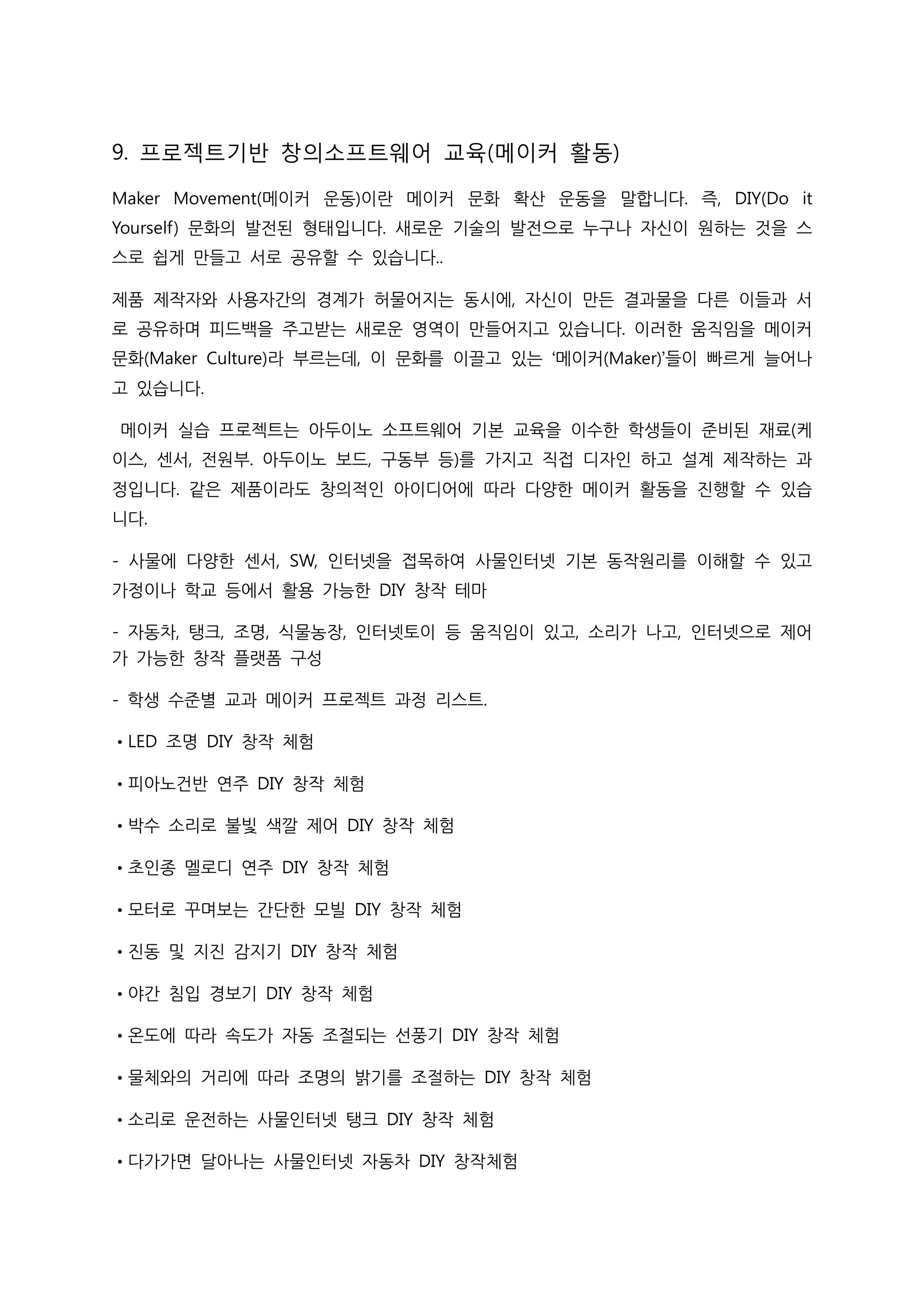 9. 프로젝트기반 창의소프트웨어 교육(메이커 활동)
Maker Movement(메이커 운동)이란 메이커 문화 확산 운동을 말합니다. 즉, DIY(Do it
Yourself) 문화의 발전된 형태입니다. 새로운 기술의 발전으로 누구나 자신이 원하는 것을 스
스로 쉽게 만들고 서로 공유할 수 있습니다..
제품 제작자와 사용자간의 경계가 허물어지는 동시에, 자신이 만든 결과물을 다른 이들과 서
로 공유하며 피드백을 주고받는 새로운 영역이 만들어지고 있습니다. 이러한 움직임을 메이커
문화(Maker Culture)라 부르는데, 이 문화를 이끌고 있는 ‘메이커(Maker)’들이 빠르게 늘어나
고 있습니다.
메이커 실습 프로젝트는 아두이노 소프트웨어 기본 교육을 이수한 학생들이 준비된 재료(케
이스, 센서, 전원부. 아두이노 보드, 구동부 등)를 가지고 직접 디자인 하고 설계 제작하는 과
정입니다. 같은 제품이라도 창의적인 아이디어에 따라 다양한 메이커 활동을 진행할 수 있습
니다.
- 사물에 다양한 센서, SW, 인터넷을 접목하여 사물인터넷 기본 동작원리를 이해할 수 있고
가정이나 학교 등에서 활용 가능한 DIY 창작 테마
- 자동차, 탱크, 조명, 식물농장, 인터넷토이 등 움직임이 있고, 소리가 나고, 인터넷으로 제어
가 가능한 창작 플랫폼 구성
- 학생 수준별 교과 메이커 프로젝트 과정 리스트.
•LED 조명 DIY 창작 체험
•피아노건반 연주 DIY 창작 체험
•박수 소리로 불빛 색깔 제어 DIY 창작 체험
•초인종 멜로디 연주 DIY 창작 체험
•모터로 꾸며보는 간단한 모빌 DIY 창작 체험
•진동 및 지진 감지기 DIY 창작 체험
•야간 침입 경보기 DIY 창작 체험
•온도에 따라 속도가 자동 조절되는 선풍기 DIY 창작 체험
•물체와의 거리에 따라 조명의 밝기를 조절하는 DIY 창작 체험
•소리로 운전하는 사물인터넷 탱크 DIY 창작 체험
•다가가면 달아나는 사물인터넷 자동차 DIY 창작체험
 