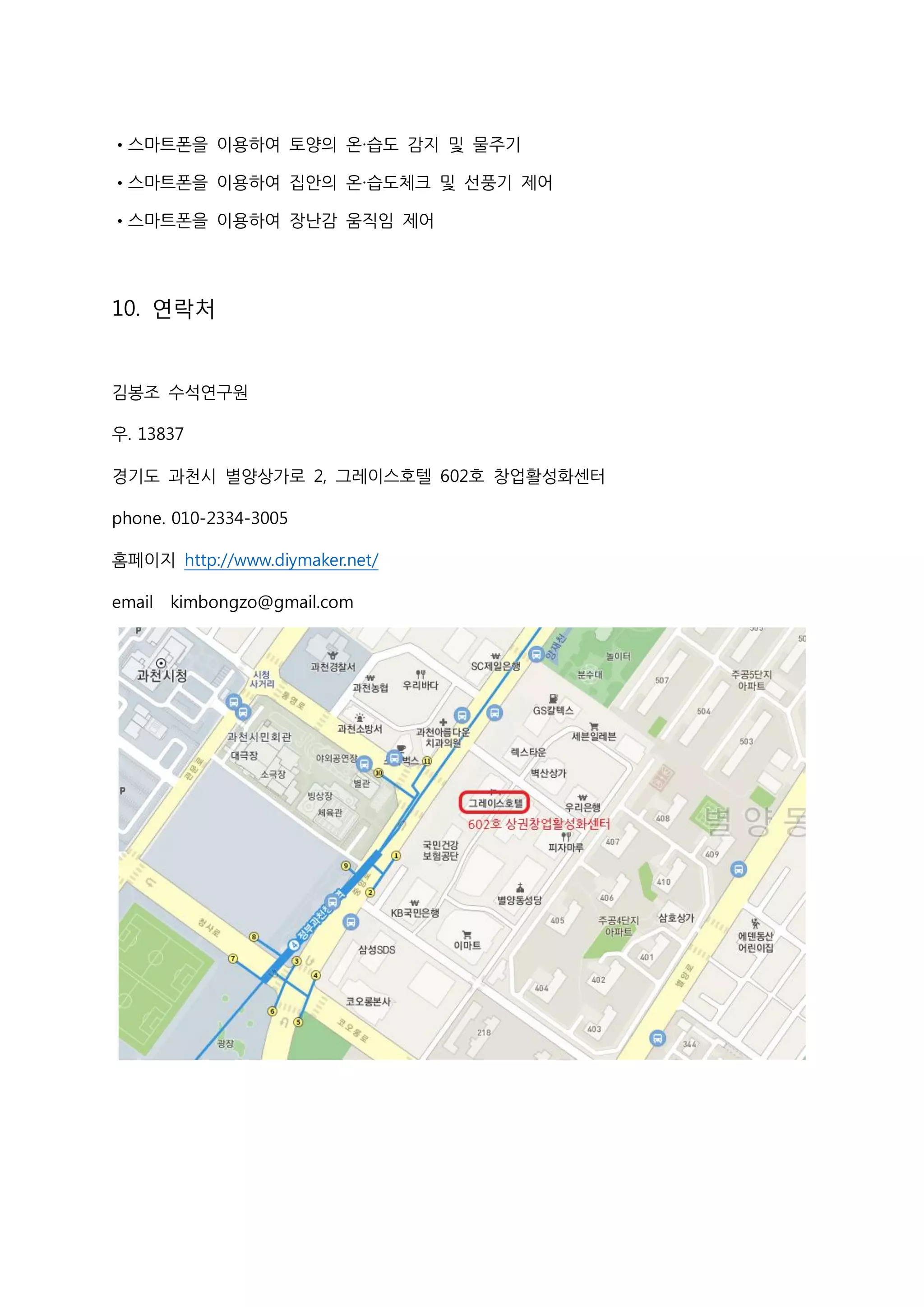 •스마트폰을 이용하여 토양의 온·습도 감지 및 물주기
•스마트폰을 이용하여 집안의 온·습도체크 및 선풍기 제어
•스마트폰을 이용하여 장난감 움직임 제어
10. 연락처
김봉조 수석연구원
우. 13837
경기도 과천시 별양상가로 2, 그레이스호텔 602호 창업활성화센터
phone. 010-2334-3005
홈페이지 http://www.diymaker.net/
email kimbongzo@gmail.com
 