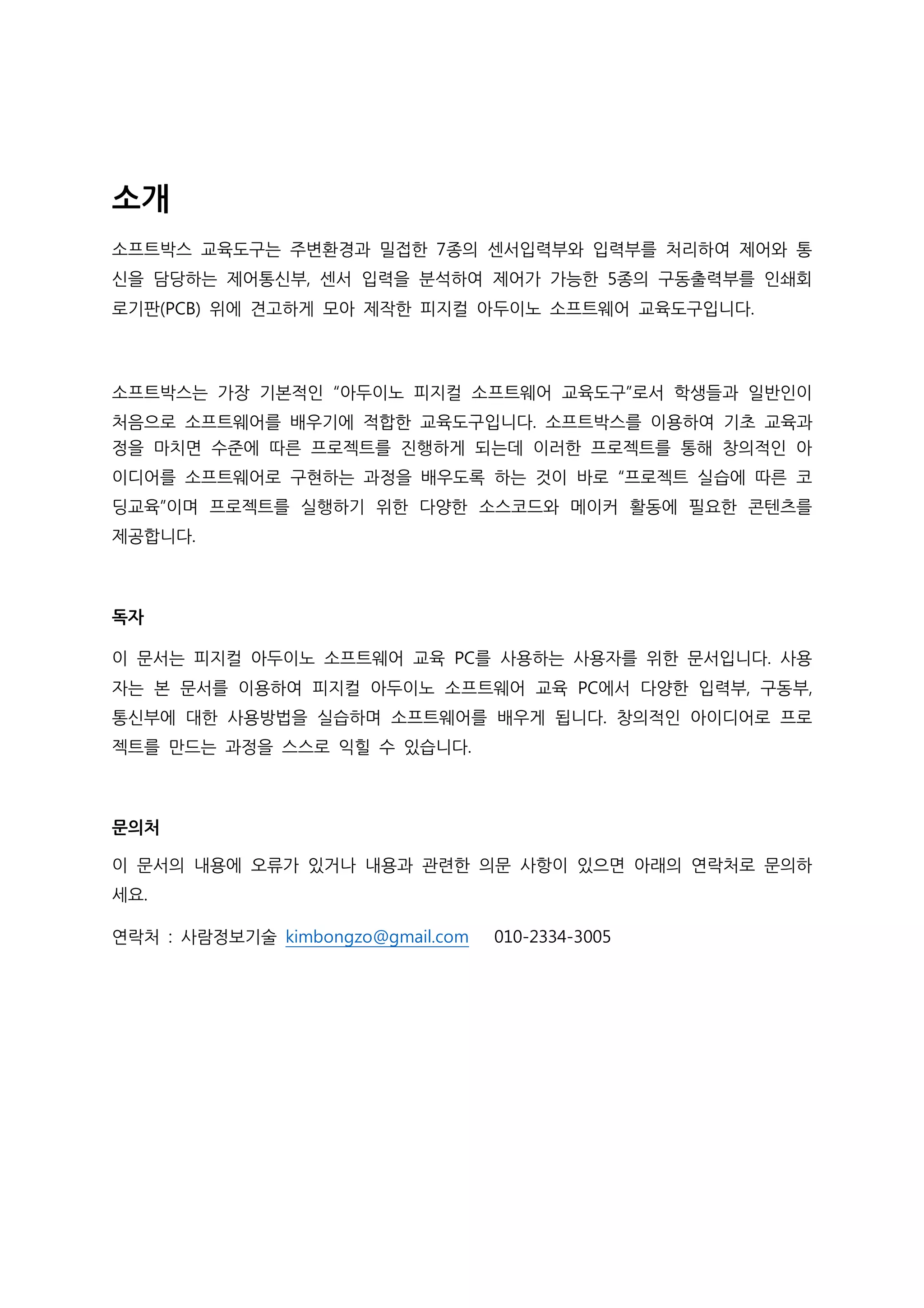 소개
소프트박스 교육도구는 주변환경과 밀접한 7종의 센서입력부와 입력부를 처리하여 제어와 통
신을 담당하는 제어통신부, 센서 입력을 분석하여 제어가 가능한 5종의 구동출력부를 인쇄회
로기판(PCB) 위에 견고하게 모아 제작한 피지컬 아두이노 소프트웨어 교육도구입니다.
소프트박스는 가장 기본적인 “아두이노 피지컬 소프트웨어 교육도구”로서 학생들과 일반인이
처음으로 소프트웨어를 배우기에 적합한 교육도구입니다. 소프트박스를 이용하여 기초 교육과
정을 마치면 수준에 따른 프로젝트를 진행하게 되는데 이러한 프로젝트를 통해 창의적인 아
이디어를 소프트웨어로 구현하는 과정을 배우도록 하는 것이 바로 “프로젝트 실습에 따른 코
딩교육”이며 프로젝트를 실행하기 위한 다양한 소스코드와 메이커 활동에 필요한 콘텐츠를
제공합니다.
독자
이 문서는 피지컬 아두이노 소프트웨어 교육 PC를 사용하는 사용자를 위한 문서입니다. 사용
자는 본 문서를 이용하여 피지컬 아두이노 소프트웨어 교육 PC에서 다양한 입력부, 구동부,
통신부에 대한 사용방법을 실습하며 소프트웨어를 배우게 됩니다. 창의적인 아이디어로 프로
젝트를 만드는 과정을 스스로 익힐 수 있습니다.
문의처
이 문서의 내용에 오류가 있거나 내용과 관련한 의문 사항이 있으면 아래의 연락처로 문의하
세요.
연락처 : 사람정보기술 kimbongzo@gmail.com 010-2334-3005
 