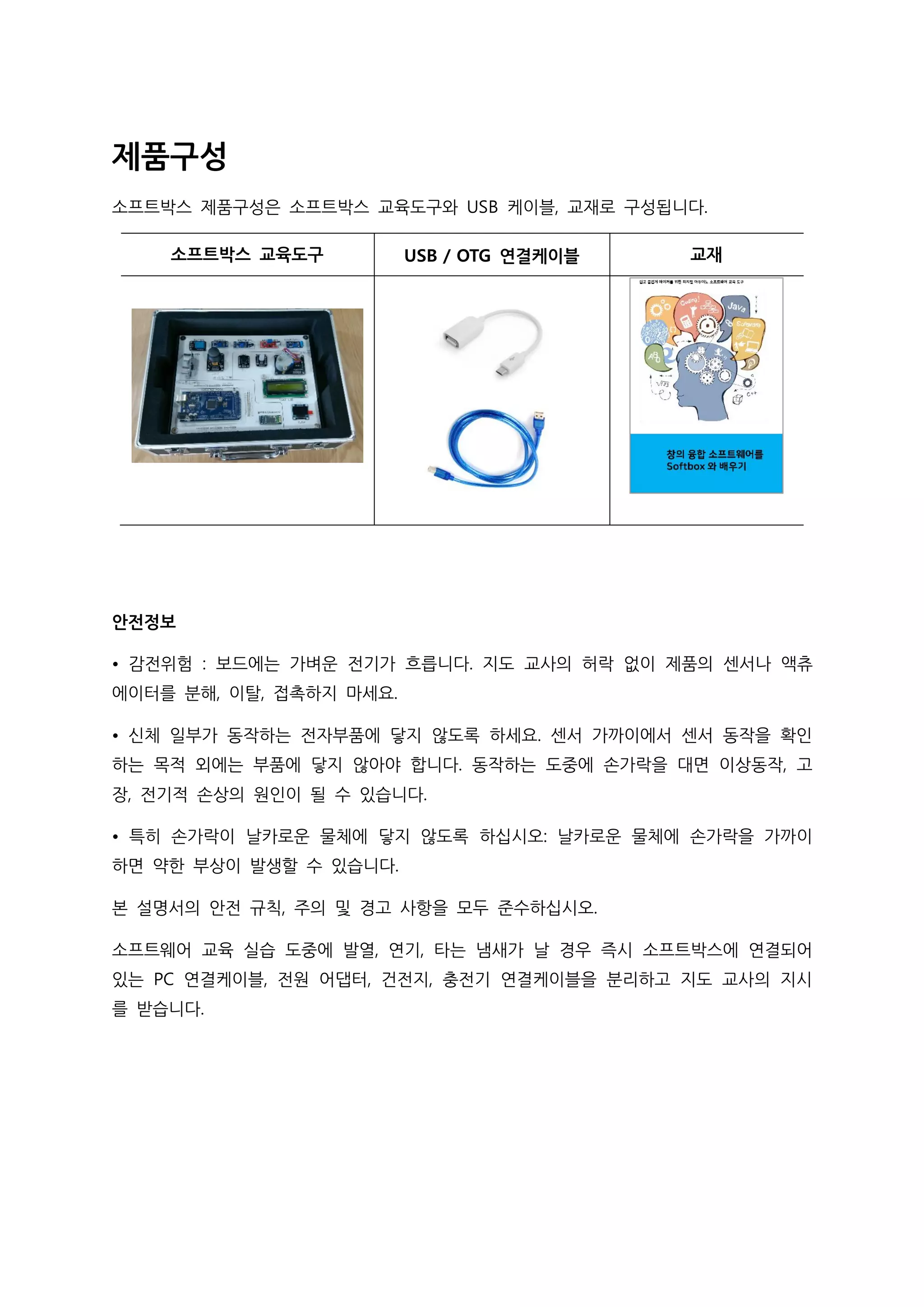 제품구성
소프트박스 제품구성은 소프트박스 교육도구와 USB 케이블, 교재로 구성됩니다.
소프트박스 교육도구 USB / OTG 연결케이블 교재
안전정보
• 감전위험 : 보드에는 가벼운 전기가 흐릅니다. 지도 교사의 허락 없이 제품의 센서나 액츄
에이터를 분해, 이탈, 접촉하지 마세요.
• 신체 일부가 동작하는 전자부품에 닿지 않도록 하세요. 센서 가까이에서 센서 동작을 확인
하는 목적 외에는 부품에 닿지 않아야 합니다. 동작하는 도중에 손가락을 대면 이상동작, 고
장, 전기적 손상의 원인이 될 수 있습니다.
• 특히 손가락이 날카로운 물체에 닿지 않도록 하십시오: 날카로운 물체에 손가락을 가까이
하면 약한 부상이 발생할 수 있습니다.
본 설명서의 안전 규칙, 주의 및 경고 사항을 모두 준수하십시오.
소프트웨어 교육 실습 도중에 발열, 연기, 타는 냄새가 날 경우 즉시 소프트박스에 연결되어
있는 PC 연결케이블, 전원 어댑터, 건전지, 충전기 연결케이블을 분리하고 지도 교사의 지시
를 받습니다.
 