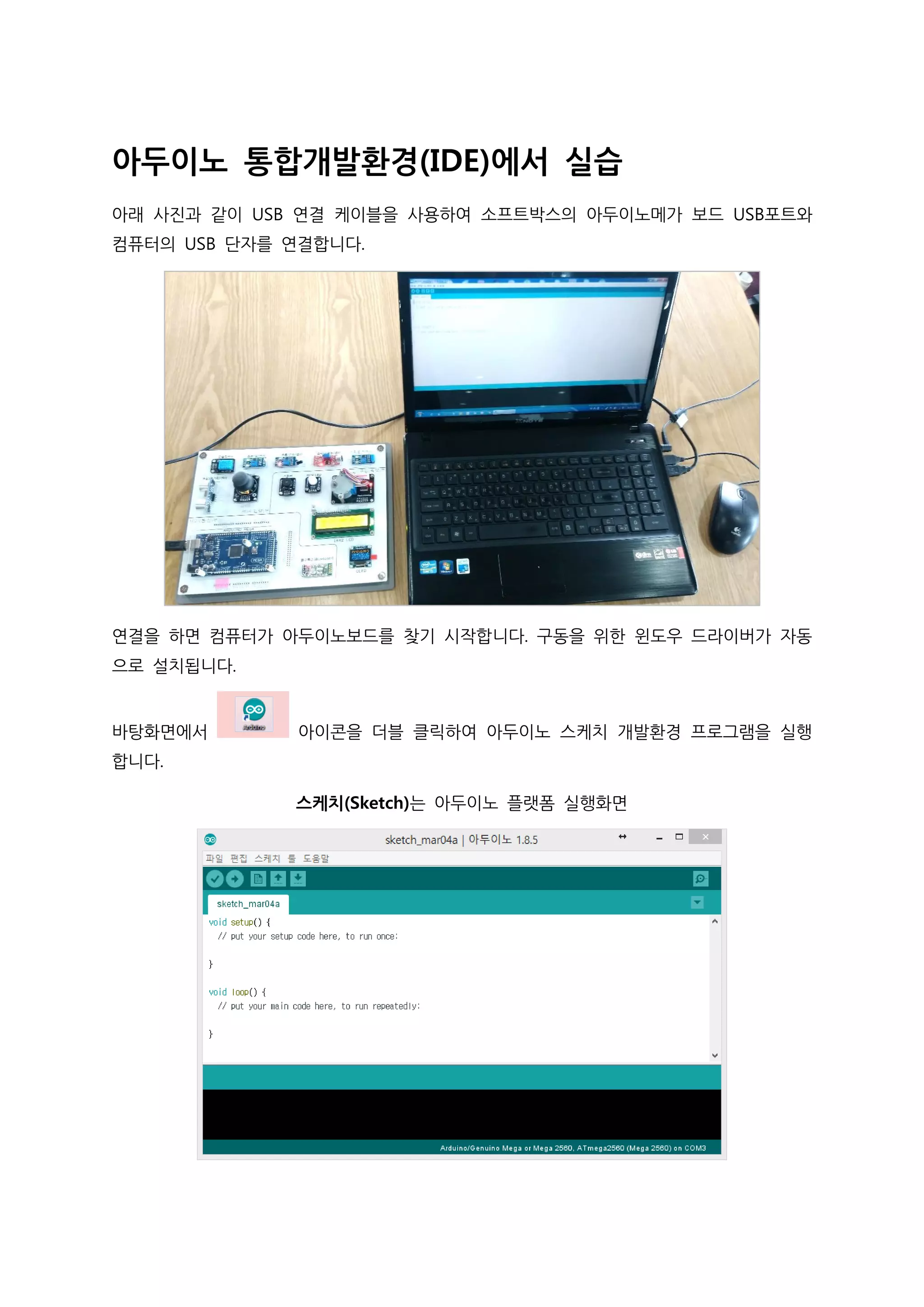 아두이노 통합개발환경(IDE)에서 실습
아래 사진과 같이 USB 연결 케이블을 사용하여 소프트박스의 아두이노메가 보드 USB포트와
컴퓨터의 USB 단자를 연결합니다.
연결을 하면 컴퓨터가 아두이노보드를 찾기 시작합니다. 구동을 위한 윈도우 드라이버가 자동
으로 설치됩니다.
바탕화면에서 아이콘을 더블 클릭하여 아두이노 스케치 개발환경 프로그램을 실행
합니다.
스케치(Sketch)는 아두이노 플랫폼 실행화면
 