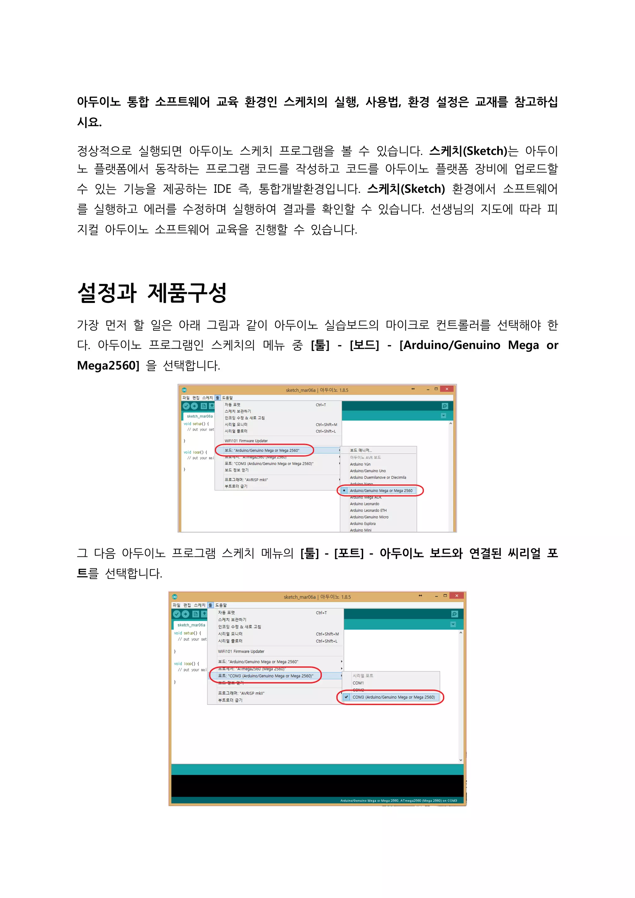아두이노 통합 소프트웨어 교육 환경인 스케치의 실행, 사용법, 환경 설정은 교재를 참고하십
시요.
정상적으로 실행되면 아두이노 스케치 프로그램을 볼 수 있습니다. 스케치(Sketch)는 아두이
노 플랫폼에서 동작하는 프로그램 코드를 작성하고 코드를 아두이노 플랫폼 장비에 업로드할
수 있는 기능을 제공하는 IDE 즉, 통합개발환경입니다. 스케치(Sketch) 환경에서 소프트웨어
를 실행하고 에러를 수정하며 실행하여 결과를 확인할 수 있습니다. 선생님의 지도에 따라 피
지컬 아두이노 소프트웨어 교육을 진행할 수 있습니다.
설정과 제품구성
가장 먼저 할 일은 아래 그림과 같이 아두이노 실습보드의 마이크로 컨트롤러를 선택해야 한
다. 아두이노 프로그램인 스케치의 메뉴 중 [툴] - [보드] - [Arduino/Genuino Mega or
Mega2560] 을 선택합니다.
그 다음 아두이노 프로그램 스케치 메뉴의 [툴] - [포트] - 아두이노 보드와 연결된 씨리얼 포
트를 선택합니다.
 
