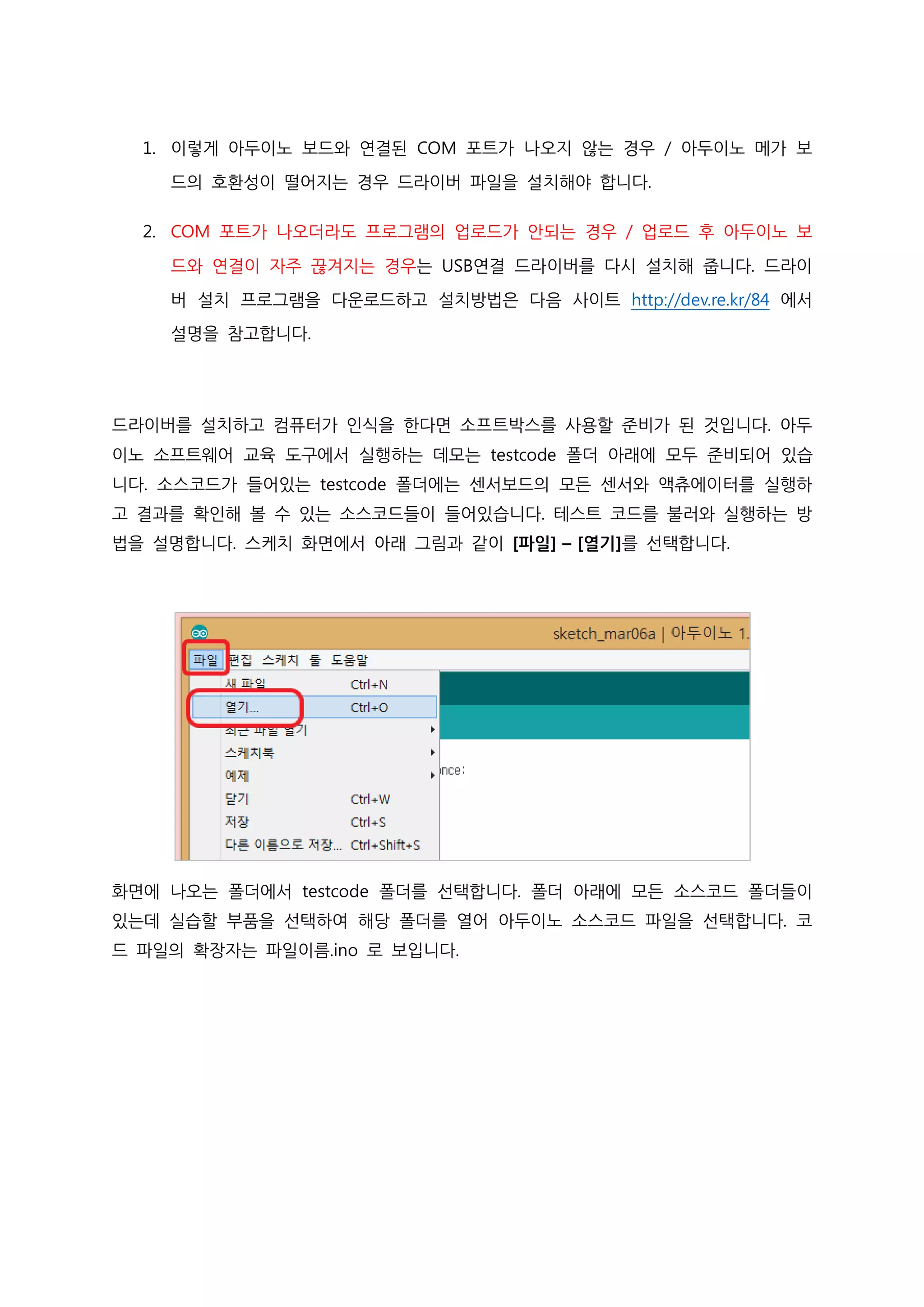 1. 이렇게 아두이노 보드와 연결된 COM 포트가 나오지 않는 경우 / 아두이노 메가 보
드의 호환성이 떨어지는 경우 드라이버 파일을 설치해야 합니다.
2. COM 포트가 나오더라도 프로그램의 업로드가 안되는 경우 / 업로드 후 아두이노 보
드와 연결이 자주 끊겨지는 경우는 USB연결 드라이버를 다시 설치해 줍니다. 드라이
버 설치 프로그램을 다운로드하고 설치방법은 다음 사이트 http://dev.re.kr/84 에서
설명을 참고합니다.
드라이버를 설치하고 컴퓨터가 인식을 한다면 소프트박스를 사용할 준비가 된 것입니다. 아두
이노 소프트웨어 교육 도구에서 실행하는 데모는 testcode 폴더 아래에 모두 준비되어 있습
니다. 소스코드가 들어있는 testcode 폴더에는 센서보드의 모든 센서와 액츄에이터를 실행하
고 결과를 확인해 볼 수 있는 소스코드들이 들어있습니다. 테스트 코드를 불러와 실행하는 방
법을 설명합니다. 스케치 화면에서 아래 그림과 같이 [파일] – [열기]를 선택합니다.
화면에 나오는 폴더에서 testcode 폴더를 선택합니다. 폴더 아래에 모든 소스코드 폴더들이
있는데 실습할 부품을 선택하여 해당 폴더를 열어 아두이노 소스코드 파일을 선택합니다. 코
드 파일의 확장자는 파일이름.ino 로 보입니다.
 