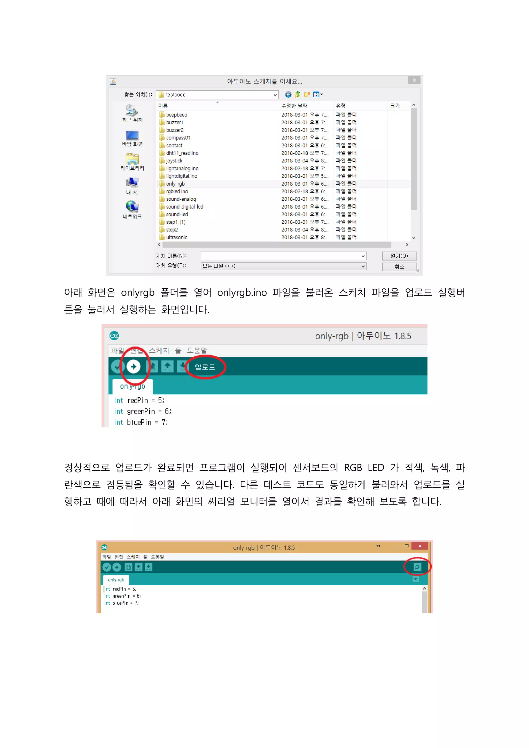아래 화면은 onlyrgb 폴더를 열어 onlyrgb.ino 파일을 불러온 스케치 파일을 업로드 실행버
튼을 눌러서 실행하는 화면입니다.
정상적으로 업로드가 완료되면 프로그램이 실행되어 센서보드의 RGB LED 가 적색, 녹색, 파
란색으로 점등됨을 확인할 수 있습니다. 다른 테스트 코드도 동일하게 불러와서 업로드를 실
행하고 때에 때라서 아래 화면의 씨리얼 모니터를 열어서 결과를 확인해 보도록 합니다.
 