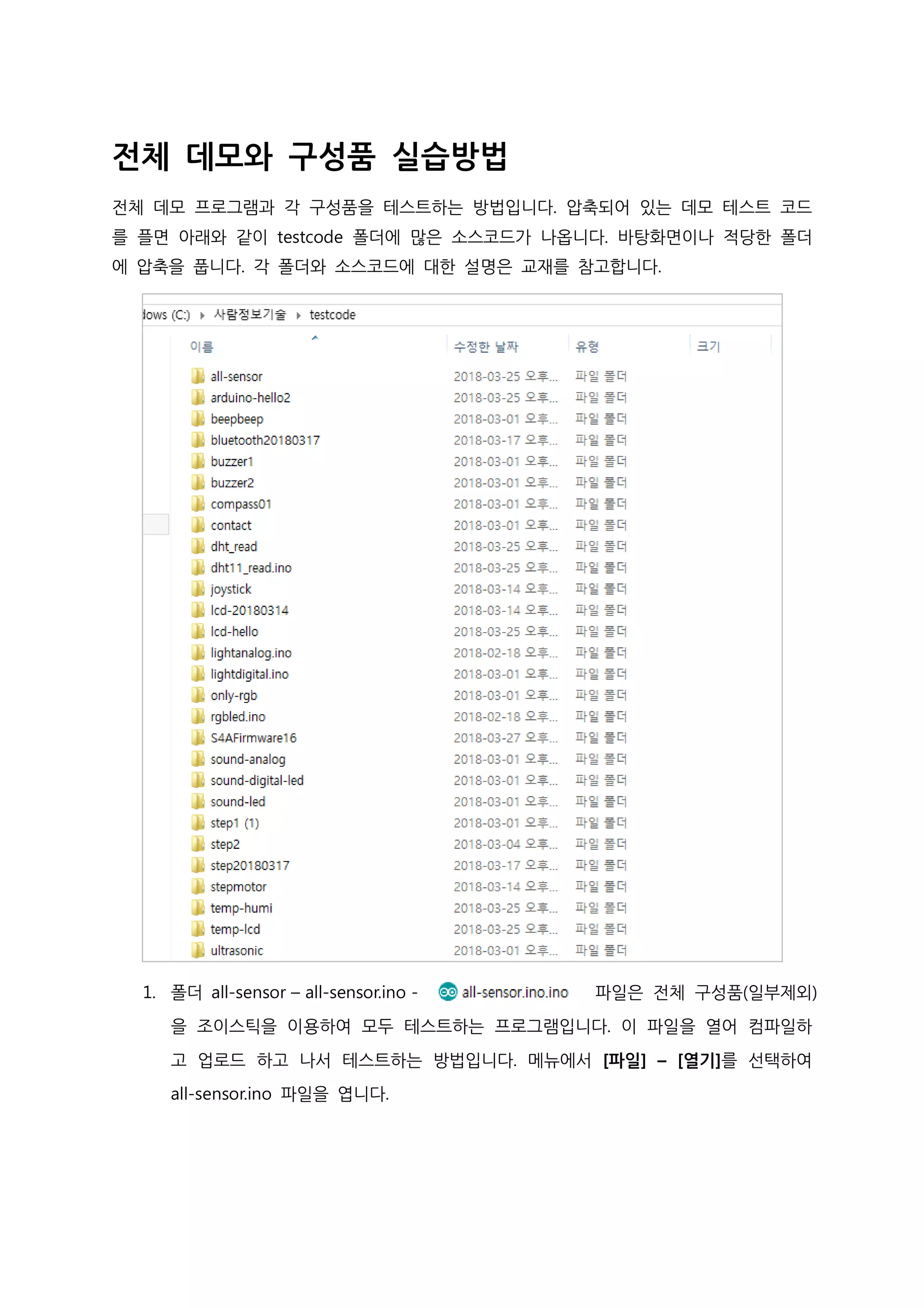 전체 데모와 구성품 실습방법
전체 데모 프로그램과 각 구성품을 테스트하는 방법입니다. 압축되어 있는 데모 테스트 코드
를 플면 아래와 같이 testcode 폴더에 많은 소스코드가 나옵니다. 바탕화면이나 적당한 폴더
에 압축을 풉니다. 각 폴더와 소스코드에 대한 설명은 교재를 참고합니다.
1. 폴더 all-sensor – all-sensor.ino - 파일은 전체 구성품(일부제외)
을 조이스틱을 이용하여 모두 테스트하는 프로그램입니다. 이 파일을 열어 컴파일하
고 업로드 하고 나서 테스트하는 방법입니다. 메뉴에서 [파일] – [열기]를 선택하여
all-sensor.ino 파일을 엽니다.
 