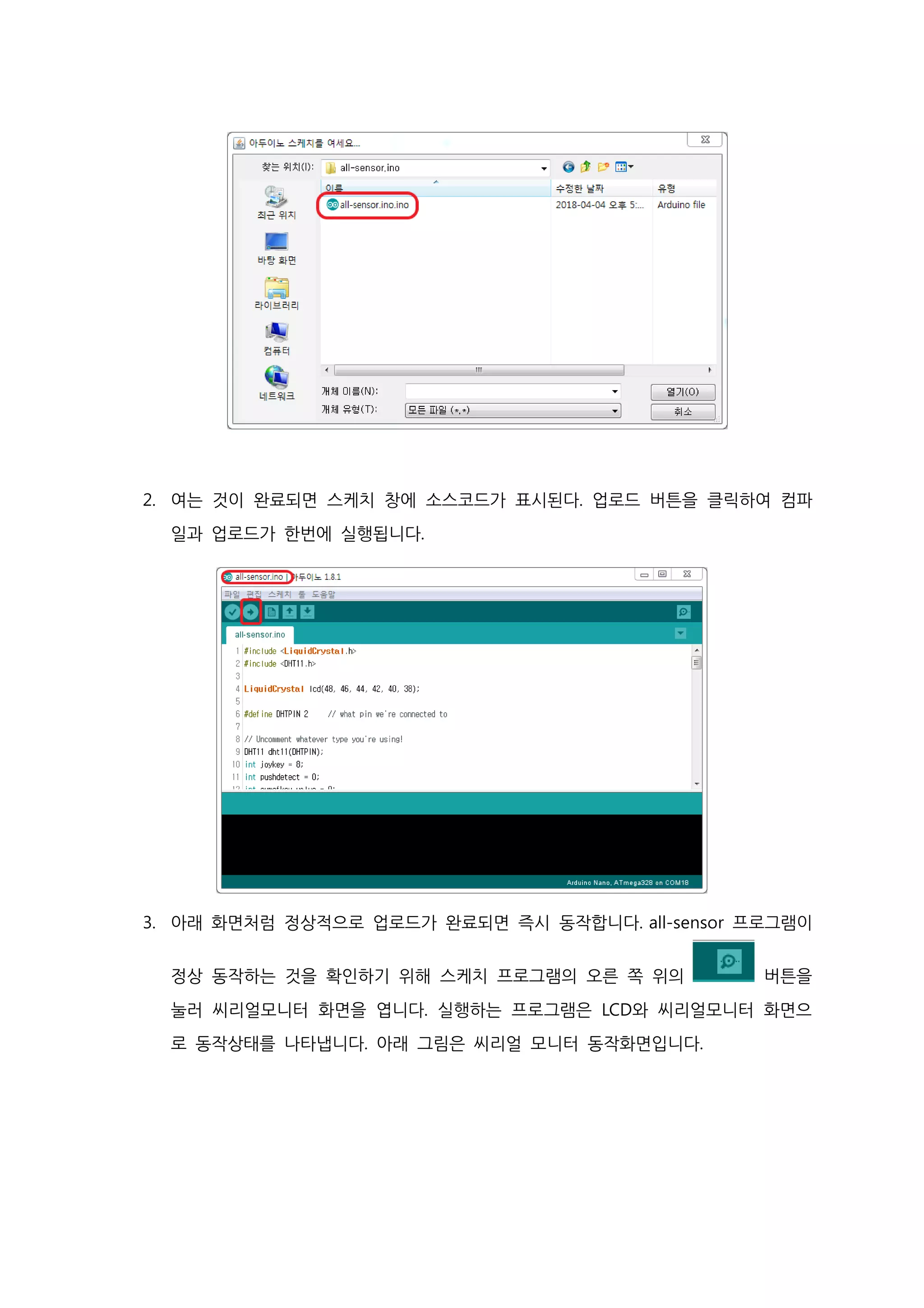 2. 여는 것이 완료되면 스케치 창에 소스코드가 표시된다. 업로드 버튼을 클릭하여 컴파
일과 업로드가 한번에 실행됩니다.
3. 아래 화면처럼 정상적으로 업로드가 완료되면 즉시 동작합니다. all-sensor 프로그램이
정상 동작하는 것을 확인하기 위해 스케치 프로그램의 오른 쪽 위의 버튼을
눌러 씨리얼모니터 화면을 엽니다. 실행하는 프로그램은 LCD와 씨리얼모니터 화면으
로 동작상태를 나타냅니다. 아래 그림은 씨리얼 모니터 동작화면입니다.
 