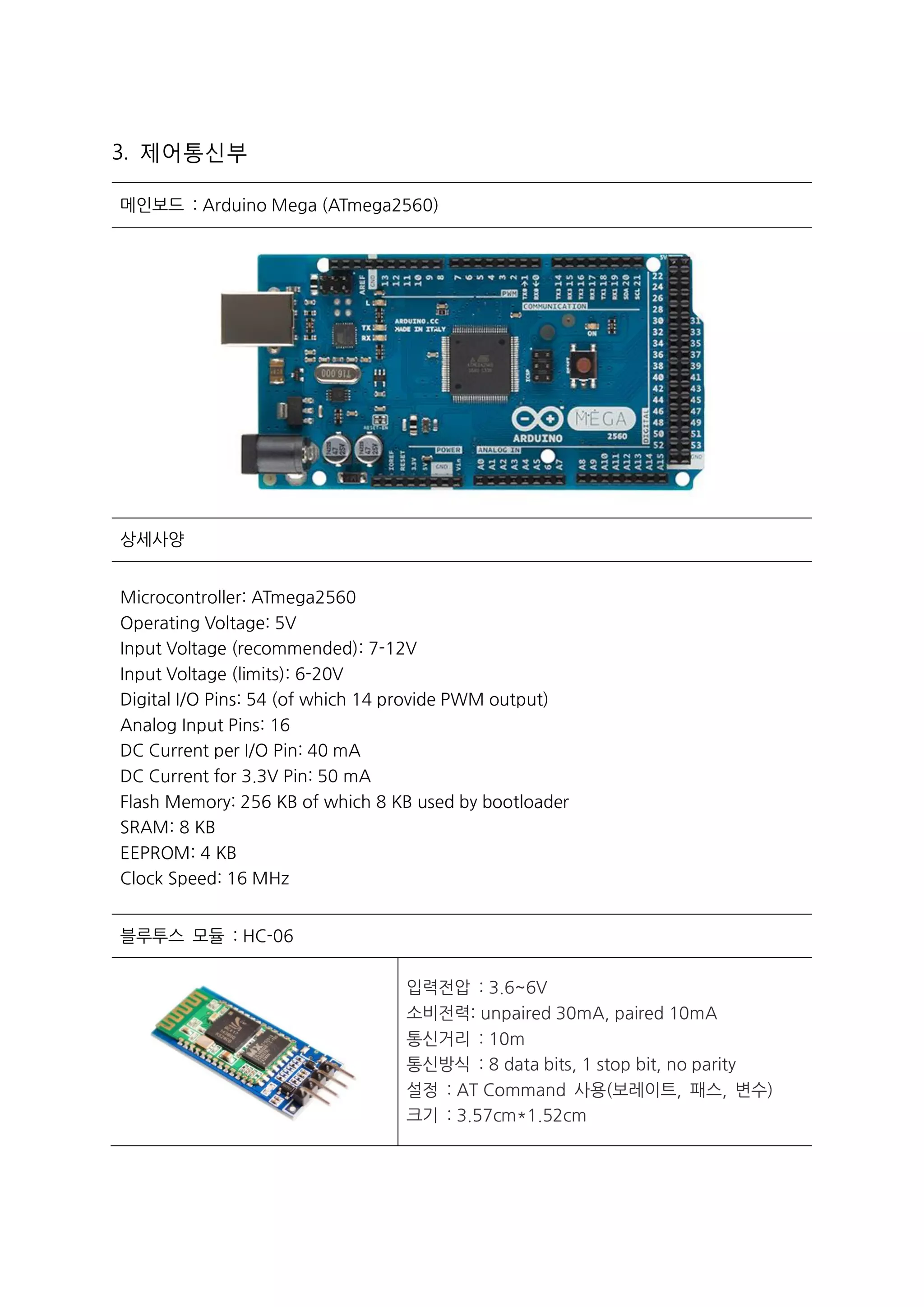 3. 제어통신부
메인보드 : Arduino Mega (ATmega2560)
상세사양
Microcontroller: ATmega2560
Operating Voltage: 5V
Input Voltage (recommended): 7-12V
Input Voltage (limits): 6-20V
Digital I/O Pins: 54 (of which 14 provide PWM output)
Analog Input Pins: 16
DC Current per I/O Pin: 40 mA
DC Current for 3.3V Pin: 50 mA
Flash Memory: 256 KB of which 8 KB used by bootloader
SRAM: 8 KB
EEPROM: 4 KB
Clock Speed: 16 MHz
블루투스 모듈 : HC-06
 입력전압 : 3.6~6V
 소비전력: unpaired 30mA, paired 10mA
 통신거리 : 10m
 통신방식 : 8 data bits, 1 stop bit, no parity
 설정 : AT Command 사용(보레이트, 패스, 변수)
 크기 : 3.57cm*1.52cm
 