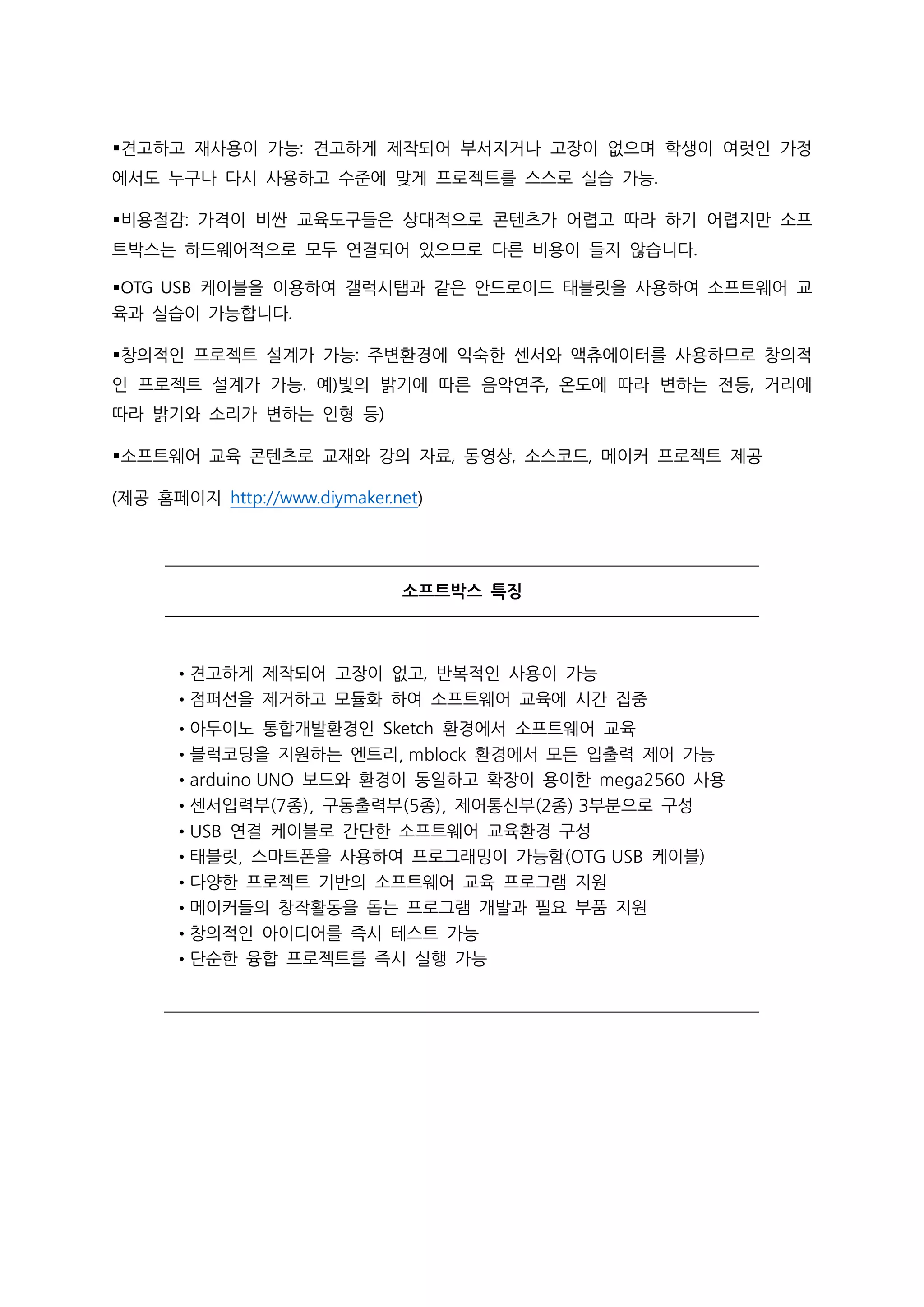 ▪견고하고 재사용이 가능: 견고하게 제작되어 부서지거나 고장이 없으며 학생이 여럿인 가정
에서도 누구나 다시 사용하고 수준에 맞게 프로젝트를 스스로 실습 가능.
▪비용절감: 가격이 비싼 교육도구들은 상대적으로 콘텐츠가 어렵고 따라 하기 어렵지만 소프
트박스는 하드웨어적으로 모두 연결되어 있으므로 다른 비용이 들지 않습니다.
▪OTG USB 케이블을 이용하여 갤럭시탭과 같은 안드로이드 태블릿을 사용하여 소프트웨어 교
육과 실습이 가능합니다.
▪창의적인 프로젝트 설계가 가능: 주변환경에 익숙한 센서와 액츄에이터를 사용하므로 창의적
인 프로젝트 설계가 가능. 예)빛의 밝기에 따른 음악연주, 온도에 따라 변하는 전등, 거리에
따라 밝기와 소리가 변하는 인형 등)
▪소프트웨어 교육 콘텐츠로 교재와 강의 자료, 동영상, 소스코드, 메이커 프로젝트 제공
(제공 홈페이지 http://www.diymaker.net)
소프트박스 특징
•견고하게 제작되어 고장이 없고, 반복적인 사용이 가능
•점퍼선을 제거하고 모듈화 하여 소프트웨어 교육에 시간 집중
•아두이노 통합개발환경인 Sketch 환경에서 소프트웨어 교육
•블럭코딩을 지원하는 엔트리, mblock 환경에서 모든 입출력 제어 가능
•arduino UNO 보드와 환경이 동일하고 확장이 용이한 mega2560 사용
•센서입력부(7종), 구동출력부(5종), 제어통신부(2종) 3부분으로 구성
•USB 연결 케이블로 간단한 소프트웨어 교육환경 구성
•태블릿, 스마트폰을 사용하여 프로그래밍이 가능함(OTG USB 케이블)
•다양한 프로젝트 기반의 소프트웨어 교육 프로그램 지원
•메이커들의 창작활동을 돕는 프로그램 개발과 필요 부품 지원
•창의적인 아이디어를 즉시 테스트 가능
•단순한 융합 프로젝트를 즉시 실행 가능
 