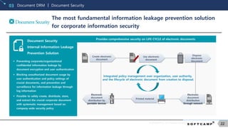 © SOFTCAMP Co., LTD. All rights reserved.
22
Document DRM ㅣ Document Security03
The most fundamental information leakage prevention solution
for corporate information security
Provides comprehensive security on LIFE CYCLE of electronic documents
Create electronic
document
Use electronic
document
Dispose
electronic
document
Electronic
document
distribution
through network
Printed material
Electronic
document
distribution by
portable devices
Integrated policy management over organization, user authority,
and the lifecycle of electronic document from creation to disposal.
Document Security
Internal Information Leakage
Prevention Solution
 Preventing corporate/organizational
confidential information leakage by
document encryption and user authentication
 Blocking unauthorized document usage by
user authentication and policy settings of
crucial documents, and prevention and
surveillance for information leakage through
log information
 Possible to safely create, distribute, store,
and extract the crucial corporate document
with systematic management based on
company-wide security policy
 