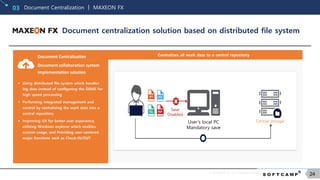 © SOFTCAMP Co., LTD. All rights reserved.
24
Document Centralization ㅣ MAXEON FX03
Document centralization solution based on distributed file system
Centralizes all work data to a central repositoryDocument Centralization
Document collaboration system
implementation solution
 Using distributed file system which handles
big data instead of configuring the DBMS for
high speed processing
 Performing integrated management and
control by centralizing the work data into a
central repository
 Improving UX for better user experience,
utilizing Windows explorer which enables
custom usage, and Providing user-centered
major functions such as Check-IN/OUT
User’s local PC
Mandatory save
Central Storage
Save
Disabled
 