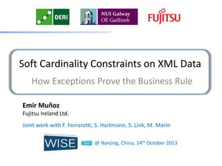 Soft Cardinality Constraints on XML Data
How Exceptions Prove the Business Rule
Emir Muñoz
Fujitsu Ireland Ltd.
Joint work with F. Ferrarotti, S. Hartmann, S. Link, M. Marin
@ Nanjing, China, 14th October 2013

 