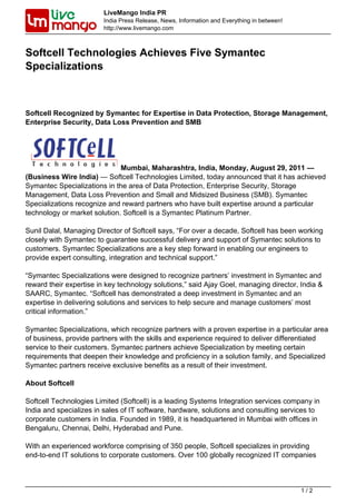 LiveMango India PR
                         India Press Release, News, Information and Everything in between!
                         http://www.livemango.com



Softcell Technologies Achieves Five Symantec
Specializations



Softcell Recognized by Symantec for Expertise in Data Protection, Storage Management,
Enterprise Security, Data Loss Prevention and SMB




                              Mumbai, Maharashtra, India, Monday, August 29, 2011 —
(Business Wire India) — Softcell Technologies Limited, today announced that it has achieved
Symantec Specializations in the area of Data Protection, Enterprise Security, Storage
Management, Data Loss Prevention and Small and Midsized Business (SMB). Symantec
Specializations recognize and reward partners who have built expertise around a particular
technology or market solution. Softcell is a Symantec Platinum Partner.

Sunil Dalal, Managing Director of Softcell says, “For over a decade, Softcell has been working
closely with Symantec to guarantee successful delivery and support of Symantec solutions to
customers. Symantec Specializations are a key step forward in enabling our engineers to
provide expert consulting, integration and technical support.”

“Symantec Specializations were designed to recognize partners’ investment in Symantec and
reward their expertise in key technology solutions,” said Ajay Goel, managing director, India &
SAARC, Symantec. “Softcell has demonstrated a deep investment in Symantec and an
expertise in delivering solutions and services to help secure and manage customers’ most
critical information.”

Symantec Specializations, which recognize partners with a proven expertise in a particular area
of business, provide partners with the skills and experience required to deliver differentiated
service to their customers. Symantec partners achieve Specialization by meeting certain
requirements that deepen their knowledge and proficiency in a solution family, and Specialized
Symantec partners receive exclusive benefits as a result of their investment.

About Softcell

Softcell Technologies Limited (Softcell) is a leading Systems Integration services company in
India and specializes in sales of IT software, hardware, solutions and consulting services to
corporate customers in India. Founded in 1989, it is headquartered in Mumbai with offices in
Bengaluru, Chennai, Delhi, Hyderabad and Pune.

With an experienced workforce comprising of 350 people, Softcell specializes in providing
end-to-end IT solutions to corporate customers. Over 100 globally recognized IT companies



                                                                                             1/2
 