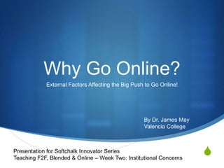Why Go Online?
            External Factors Affecting the Big Push to Go Online!




                                                   By Dr. James May
                                                   Valencia College



Presentation for Softchalk Innovator Series
Teaching F2F, Blended & Online – Week Two: Institutional Concerns
                                                                      S
 