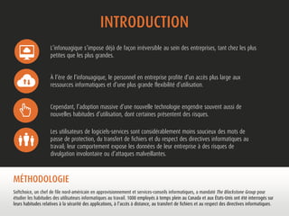 INTRODUCTION 
L’infonuagique s’impose déjà de façon irréversible au sein des entreprises, tant chez les plus 
petites que les plus grandes. 
À l’ère de l’infonuagique, le personnel en entreprise profite d’un accès plus large aux 
ressources informatiques et d’une plus grande flexibilité d’utilisation. 
Cependant, l’adoption massive d’une nouvelle technologie engendre souvent aussi de 
nouvelles habitudes d’utilisation, dont certaines présentent des risques. 
Les utilisateurs de logiciels-services sont considérablement moins soucieux des mots de 
passe de protection, du transfert de fichiers et du respect des directives informatiques au 
travail; leur comportement expose les données de leur entreprise à des risques de 
divulgation involontaire ou d’attaques malveillantes. 
MÉTHODOLOGIE 
Softchoice, un chef de file nord-américain en approvisionnement et services-conseils informatiques, a mandaté The Blackstone Group pour 
étudier les habitudes des utilisateurs informatiques au travail. 1000 employés à temps plein au Canada et aux États-Unis ont été interrogés sur 
leurs habitudes relatives à la sécurité des applications, à l’accès à distance, au transfert de fichiers et au respect des directives informatiques. 
 