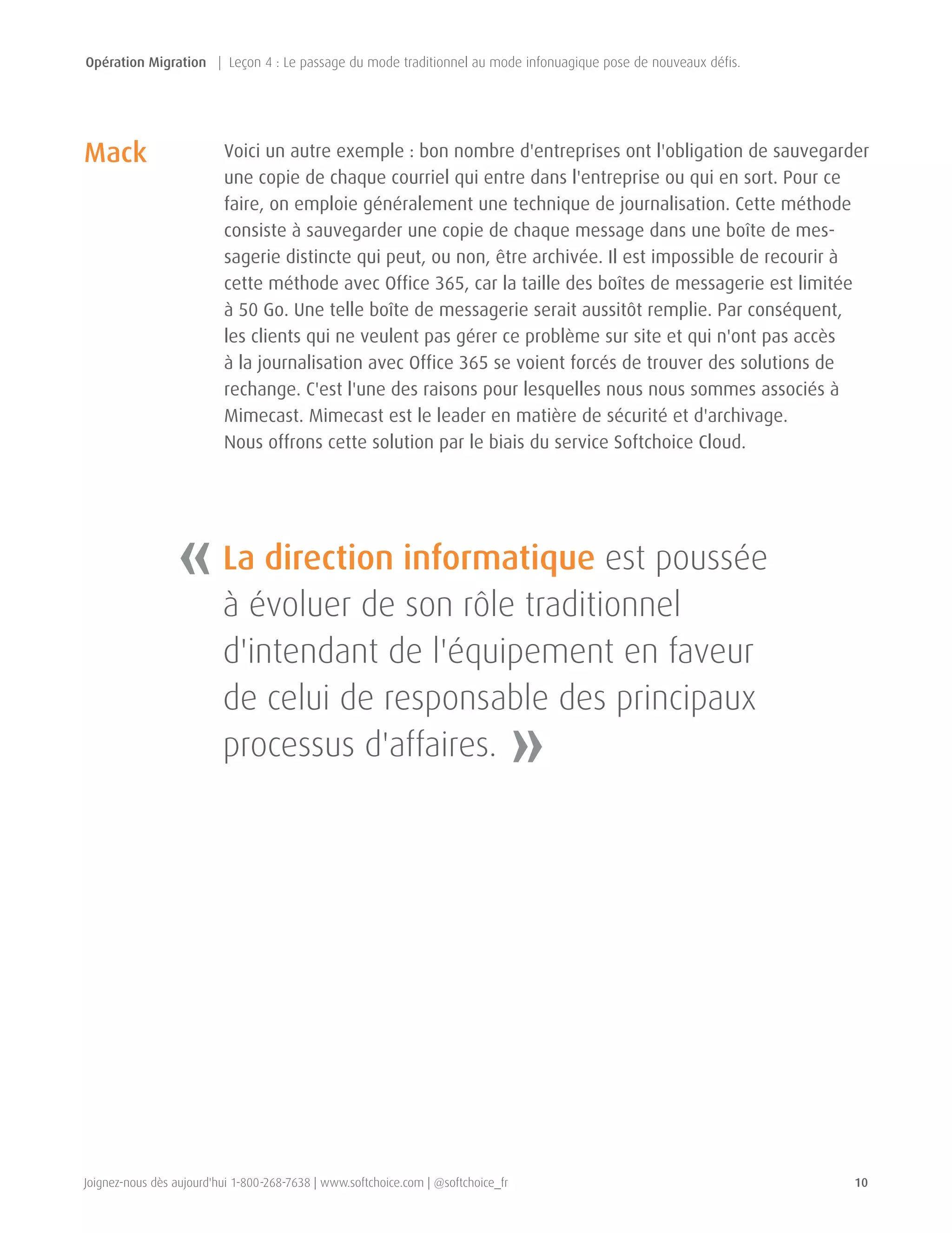 Joignez-nous dès aujourd'hui 1-800-268-7638 | www.softchoice.com | @softchoice_fr 10 
Voici un autre exemple : bon nombre d'entreprises ont l'obligation de sauvegarder 
une copie de chaque courriel qui entre dans l'entreprise ou qui en sort. Pour ce 
faire, on emploie généralement une technique de journalisation. Cette méthode 
consiste à sauvegarder une copie de chaque message dans une boîte de mes-sagerie 
distincte qui peut, ou non, être archivée. Il est impossible de recourir à 
cette méthode avec Office 365, car la taille des boîtes de messagerie est limitée 
à 50 Go. Une telle boîte de messagerie serait aussitôt remplie. Par conséquent, 
les clients qui ne veulent pas gérer ce problème sur site et qui n'ont pas accès 
à la journalisation avec Office 365 se voient forcés de trouver des solutions de 
rechange. C'est l'une des raisons pour lesquelles nous nous sommes associés à 
Mimecast. Mimecast est le leader en matière de sécurité et d'archivage. 
Nous offrons cette solution par le biais du service Softchoice Cloud. 
Mack 
« 
» 
La direction informatique est poussée 
à évoluer de son rôle traditionnel 
d'intendant de l'équipement en faveur 
de celui de responsable des principaux 
processus d'affaires. 
Opération Migration | Leçon 4 : Le passage du mode traditionnel au mode infonuagique pose de nouveaux défis. 
 