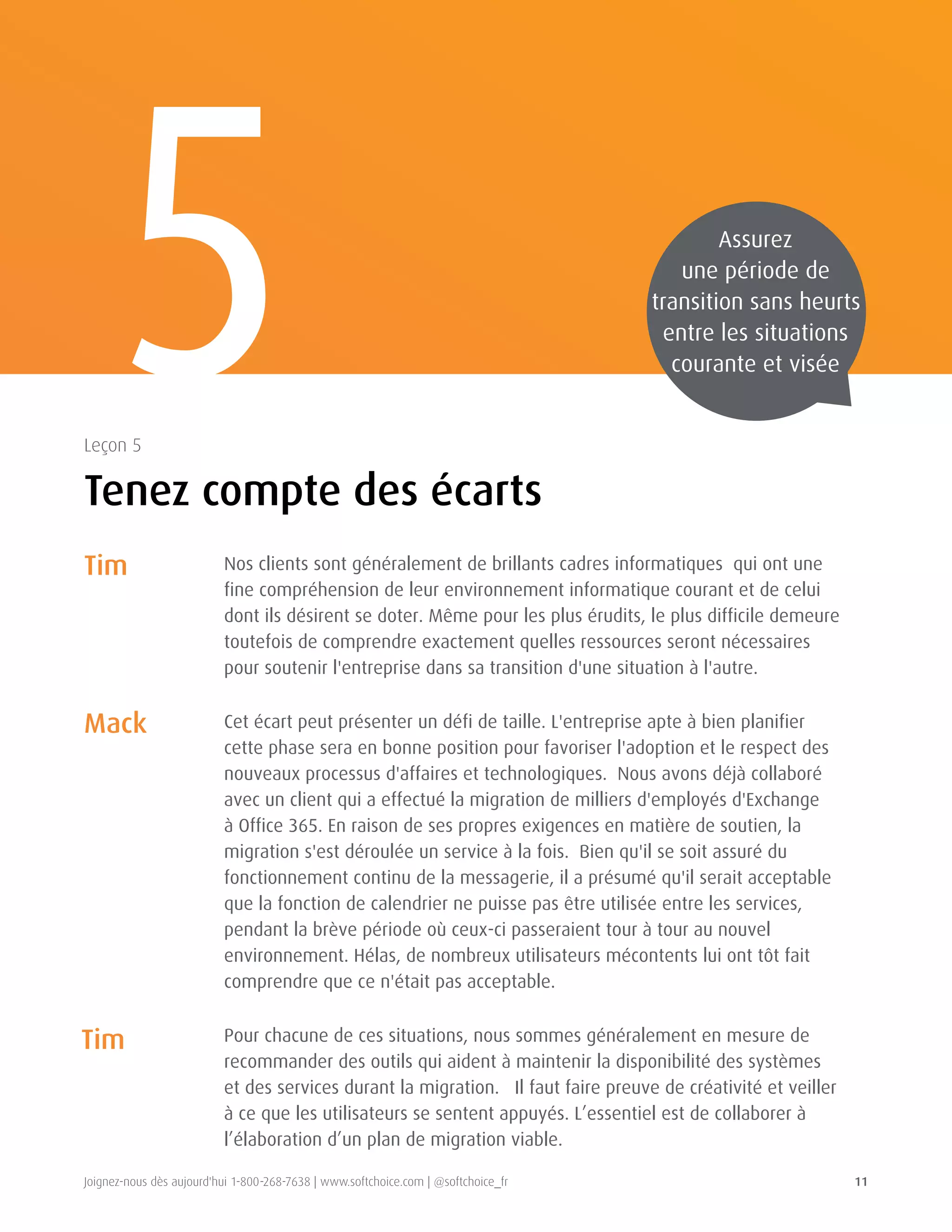 Joignez-nous dès aujourd'hui 1-800-268-7638 | www.softchoice.com | @softchoice_fr 11 
5 
Tenez compte des écarts 
Leçon 5 
Nos clients sont généralement de brillants cadres informatiques qui ont une 
fine compréhension de leur environnement informatique courant et de celui 
dont ils désirent se doter. Même pour les plus érudits, le plus difficile demeure 
toutefois de comprendre exactement quelles ressources seront nécessaires 
pour soutenir l'entreprise dans sa transition d'une situation à l'autre. 
Cet écart peut présenter un défi de taille. L'entreprise apte à bien planifier 
cette phase sera en bonne position pour favoriser l'adoption et le respect des 
nouveaux processus d'affaires et technologiques. Nous avons déjà collaboré 
avec un client qui a effectué la migration de milliers d'employés d'Exchange 
à Office 365. En raison de ses propres exigences en matière de soutien, la 
migration s'est déroulée un service à la fois. Bien qu'il se soit assuré du 
fonctionnement continu de la messagerie, il a présumé qu'il serait acceptable 
que la fonction de calendrier ne puisse pas être utilisée entre les services, 
pendant la brève période où ceux-ci passeraient tour à tour au nouvel 
environnement. Hélas, de nombreux utilisateurs mécontents lui ont tôt fait 
comprendre que ce n'était pas acceptable. 
Pour chacune de ces situations, nous sommes généralement en mesure de 
recommander des outils qui aident à maintenir la disponibilité des systèmes 
et des services durant la migration. Il faut faire preuve de créativité et veiller 
à ce que les utilisateurs se sentent appuyés. L’essentiel est de collaborer à 
l’élaboration d’un plan de migration viable. 
Tim 
Mack 
Tim 
Assurez 
une période de 
transition sans heurts 
entre les situations 
courante et visée 
 