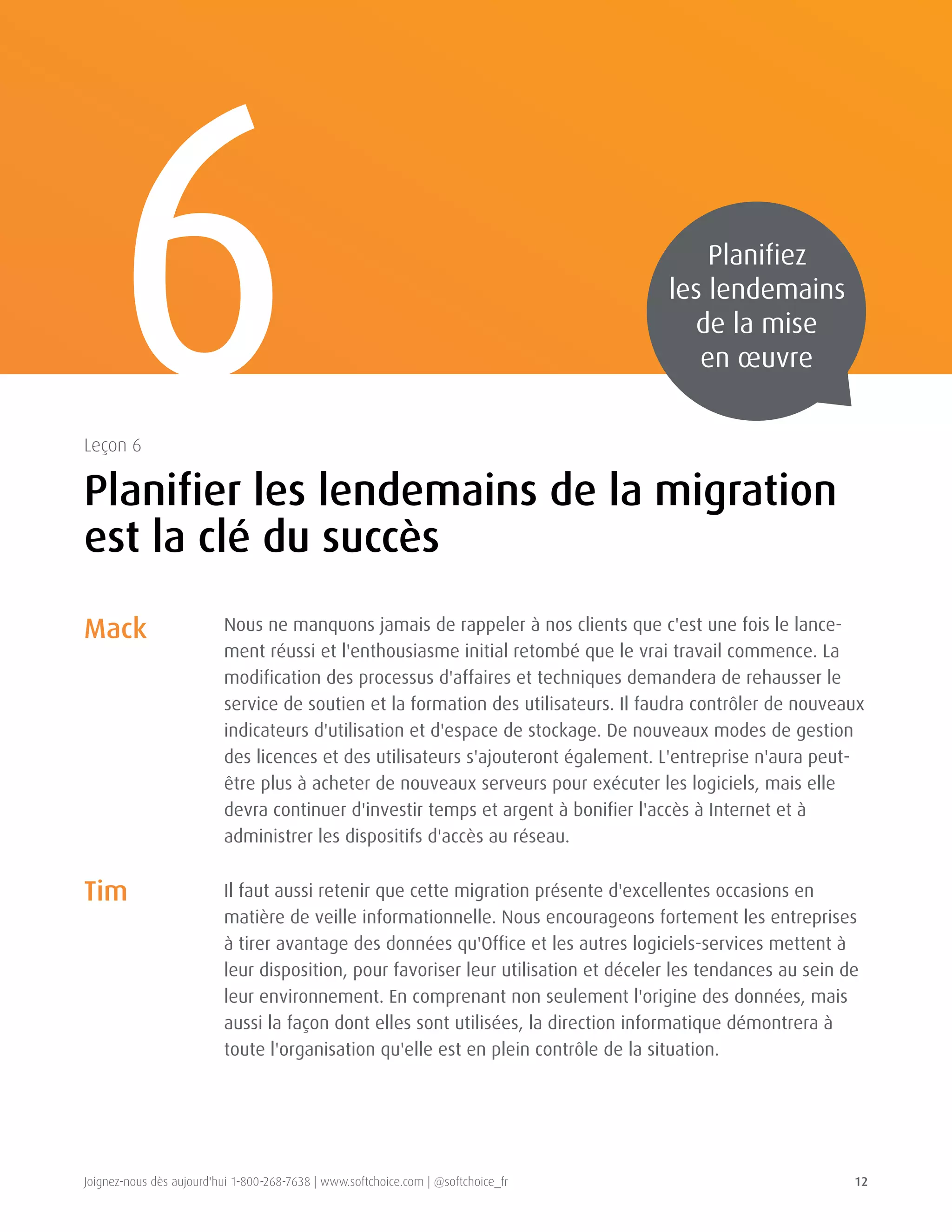 Joignez-nous dès aujourd'hui 1-800-268-7638 | www.softchoice.com | @softchoice_fr 12 
6 
Planifier les lendemains de la migration 
est la clé du succès 
Leçon 6 
Planifiez 
les lendemains 
de la mise 
en oeuvre 
Mack 
Tim 
Nous ne manquons jamais de rappeler à nos clients que c'est une fois le lance-ment 
réussi et l'enthousiasme initial retombé que le vrai travail commence. La 
modification des processus d'affaires et techniques demandera de rehausser le 
service de soutien et la formation des utilisateurs. Il faudra contrôler de nouveaux 
indicateurs d'utilisation et d'espace de stockage. De nouveaux modes de gestion 
des licences et des utilisateurs s'ajouteront également. L'entreprise n'aura peut-être 
plus à acheter de nouveaux serveurs pour exécuter les logiciels, mais elle 
devra continuer d'investir temps et argent à bonifier l'accès à Internet et à 
administrer les dispositifs d'accès au réseau. 
Il faut aussi retenir que cette migration présente d'excellentes occasions en 
matière de veille informationnelle. Nous encourageons fortement les entreprises 
à tirer avantage des données qu'Office et les autres logiciels-services mettent à 
leur disposition, pour favoriser leur utilisation et déceler les tendances au sein de 
leur environnement. En comprenant non seulement l'origine des données, mais 
aussi la façon dont elles sont utilisées, la direction informatique démontrera à 
toute l'organisation qu'elle est en plein contrôle de la situation. 
 