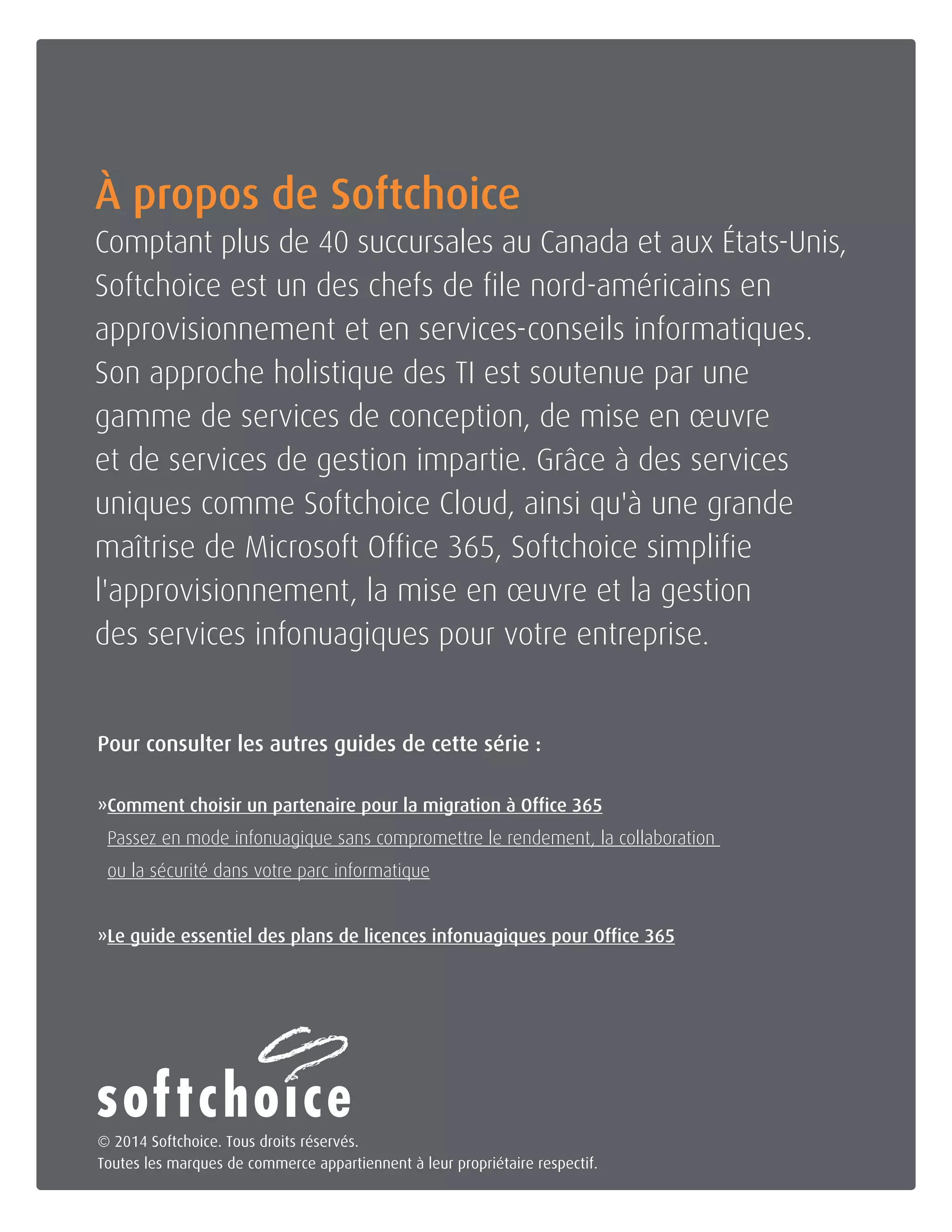 Joignez-nous dès aujourd'hui 1-800-268-7638 | www.softchoice.com | @softchoice_fr 14 
À propos de Softchoice 
Comptant plus de 40 succursales au Canada et aux États-Unis, 
Softchoice est un des chefs de file nord-américains en 
approvisionnement et en services-conseils informatiques. 
Son approche holistique des TI est soutenue par une 
gamme de services de conception, de mise en oeuvre 
et de services de gestion impartie. Grâce à des services 
uniques comme Softchoice Cloud, ainsi qu'à une grande 
maîtrise de Microsoft Office 365, Softchoice simplifie 
l'approvisionnement, la mise en oeuvre et la gestion 
des services infonuagiques pour votre entreprise. 
© 2014 Softchoice. Tous droits réservés. 
Toutes les marques de commerce appartiennent à leur propriétaire respectif. 
Pour consulter les autres guides de cette série : 
» Comment choisir un partenaire pour la migration à Office 365 
Passez en mode infonuagique sans compromettre le rendement, la collaboration 
ou la sécurité dans votre parc informatique 
»Le guide essentiel des plans de licences infonuagiques pour Office 365 
