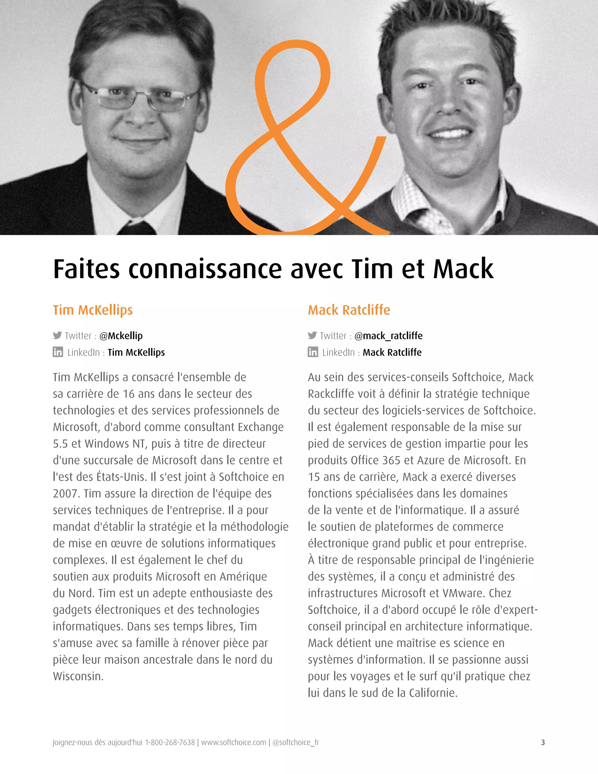 Joignez-nous dès aujourd'hui 1-800-268-7638 | www.softchoice.com | @softchoice_fr 3 
& Tim McKellips 
Twitter : @Mckellip 
LinkedIn : Tim McKellips 
Tim McKellips a consacré l'ensemble de 
sa carrière de 16 ans dans le secteur des 
technologies et des services professionnels de 
Microsoft, d'abord comme consultant Exchange 
5.5 et Windows NT, puis à titre de directeur 
d'une succursale de Microsoft dans le centre et 
l'est des États-Unis. Il s'est joint à Softchoice en 
2007. Tim assure la direction de l'équipe des 
services techniques de l'entreprise. Il a pour 
mandat d'établir la stratégie et la méthodologie 
de mise en oeuvre de solutions informatiques 
complexes. Il est également le chef du 
soutien aux produits Microsoft en Amérique 
du Nord. Tim est un adepte enthousiaste des 
gadgets électroniques et des technologies 
informatiques. Dans ses temps libres, Tim 
s'amuse avec sa famille à rénover pièce par 
pièce leur maison ancestrale dans le nord du 
Wisconsin. 
Mack Ratcliffe 
Twitter : @mack_ratcliffe 
LinkedIn : Mack Ratcliffe 
Au sein des services-conseils Softchoice, Mack 
Rackcliffe voit à définir la stratégie technique 
du secteur des logiciels-services de Softchoice. 
Il est également responsable de la mise sur 
pied de services de gestion impartie pour les 
produits Office 365 et Azure de Microsoft. En 
15 ans de carrière, Mack a exercé diverses 
fonctions spécialisées dans les domaines 
de la vente et de l'informatique. Il a assuré 
le soutien de plateformes de commerce 
électronique grand public et pour entreprise. 
À titre de responsable principal de l'ingénierie 
des systèmes, il a conçu et administré des 
infrastructures Microsoft et VMware. Chez 
Softchoice, il a d'abord occupé le rôle d'expert-conseil 
principal en architecture informatique. 
Mack détient une maîtrise es science en 
systèmes d'information. Il se passionne aussi 
pour les voyages et le surf qu'il pratique chez 
lui dans le sud de la Californie. 
Faites connaissance avec Tim et Mack 
 