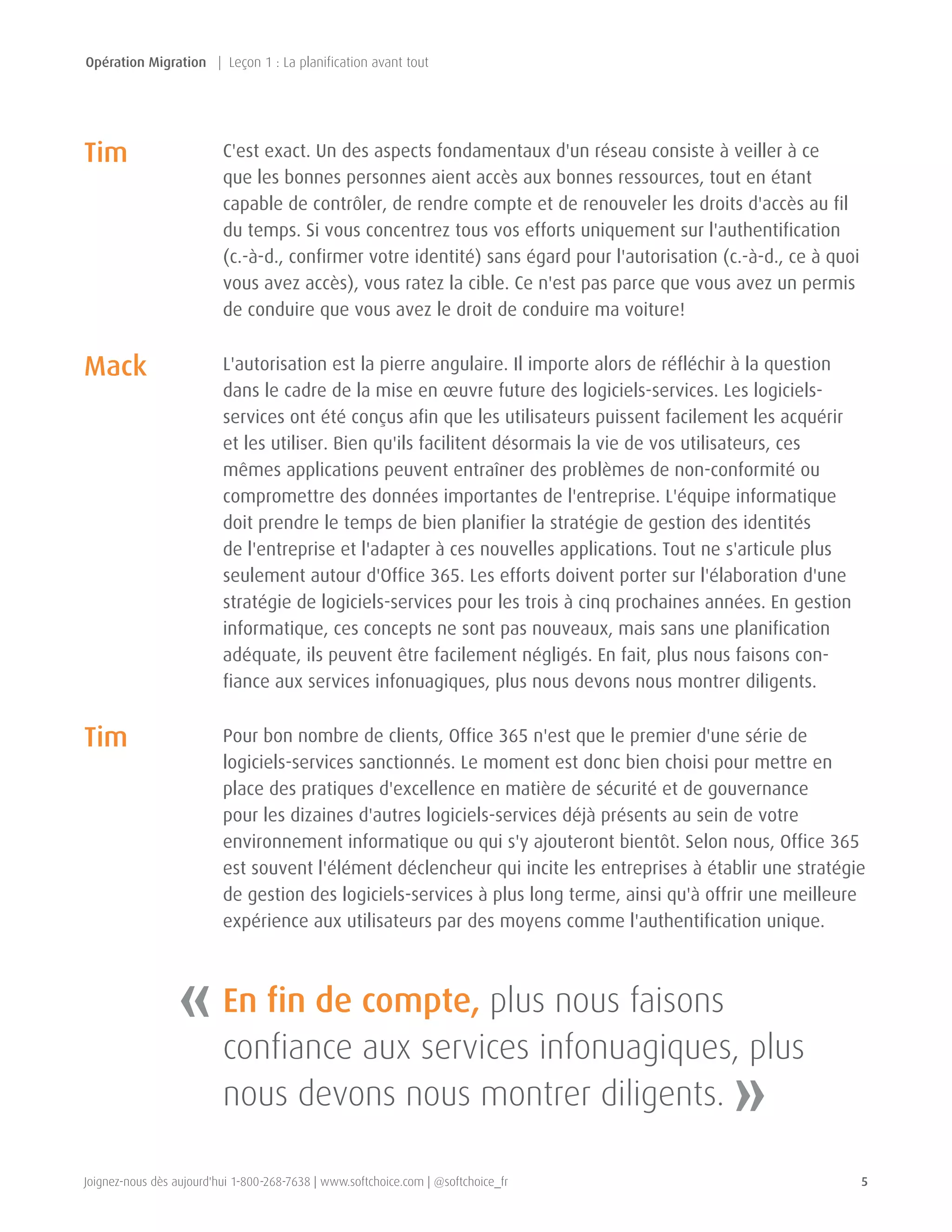 Joignez-nous dès aujourd'hui 1-800-268-7638 | www.softchoice.com | @softchoice_fr 5 
C'est exact. Un des aspects fondamentaux d'un réseau consiste à veiller à ce 
que les bonnes personnes aient accès aux bonnes ressources, tout en étant 
capable de contrôler, de rendre compte et de renouveler les droits d'accès au fil 
du temps. Si vous concentrez tous vos efforts uniquement sur l'authentification 
(c.-à-d., confirmer votre identité) sans égard pour l'autorisation (c.-à-d., ce à quoi 
vous avez accès), vous ratez la cible. Ce n'est pas parce que vous avez un permis 
de conduire que vous avez le droit de conduire ma voiture! 
L'autorisation est la pierre angulaire. Il importe alors de réfléchir à la question 
dans le cadre de la mise en oeuvre future des logiciels-services. Les logiciels-services 
ont été conçus afin que les utilisateurs puissent facilement les acquérir 
et les utiliser. Bien qu'ils facilitent désormais la vie de vos utilisateurs, ces 
mêmes applications peuvent entraîner des problèmes de non-conformité ou 
compromettre des données importantes de l'entreprise. L'équipe informatique 
doit prendre le temps de bien planifier la stratégie de gestion des identités 
de l'entreprise et l'adapter à ces nouvelles applications. Tout ne s'articule plus 
seulement autour d'Office 365. Les efforts doivent porter sur l'élaboration d'une 
stratégie de logiciels-services pour les trois à cinq prochaines années. En gestion 
informatique, ces concepts ne sont pas nouveaux, mais sans une planification 
adéquate, ils peuvent être facilement négligés. En fait, plus nous faisons con-fiance 
aux services infonuagiques, plus nous devons nous montrer diligents. 
Pour bon nombre de clients, Office 365 n'est que le premier d'une série de 
logiciels-services sanctionnés. Le moment est donc bien choisi pour mettre en 
place des pratiques d'excellence en matière de sécurité et de gouvernance 
pour les dizaines d'autres logiciels-services déjà présents au sein de votre 
environnement informatique ou qui s'y ajouteront bientôt. Selon nous, Office 365 
est souvent l'élément déclencheur qui incite les entreprises à établir une stratégie 
de gestion des logiciels-services à plus long terme, ainsi qu'à offrir une meilleure 
expérience aux utilisateurs par des moyens comme l'authentification unique. 
« 
» 
En fin de compte, plus nous faisons 
confiance aux services infonuagiques, plus 
nous devons nous montrer diligents. 
Tim 
Mack 
Tim 
Opération Migration | Leçon 1 : La planification avant tout 
 