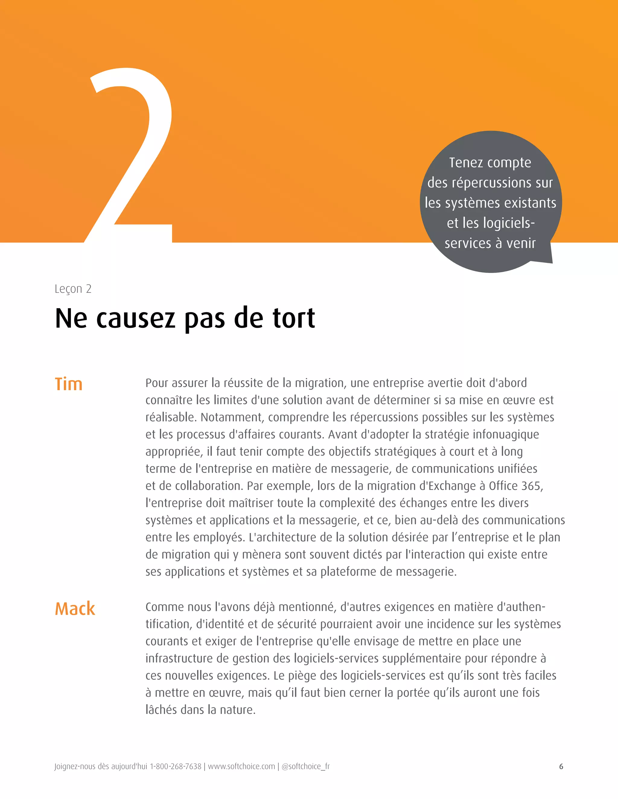 Joignez-nous dès aujourd'hui 1-800-268-7638 | www.softchoice.com | @softchoice_fr 6 
2 
Ne causez pas de tort 
Leçon 2 
Tenez compte 
des répercussions sur 
les systèmes existants 
et les logiciels-services 
à venir 
Tim 
Mack 
Pour assurer la réussite de la migration, une entreprise avertie doit d'abord 
connaître les limites d'une solution avant de déterminer si sa mise en oeuvre est 
réalisable. Notamment, comprendre les répercussions possibles sur les systèmes 
et les processus d'affaires courants. Avant d'adopter la stratégie infonuagique 
appropriée, il faut tenir compte des objectifs stratégiques à court et à long 
terme de l'entreprise en matière de messagerie, de communications unifiées 
et de collaboration. Par exemple, lors de la migration d'Exchange à Office 365, 
l'entreprise doit maîtriser toute la complexité des échanges entre les divers 
systèmes et applications et la messagerie, et ce, bien au-delà des communications 
entre les employés. L'architecture de la solution désirée par l’entreprise et le plan 
de migration qui y mènera sont souvent dictés par l'interaction qui existe entre 
ses applications et systèmes et sa plateforme de messagerie. 
Comme nous l'avons déjà mentionné, d'autres exigences en matière d'authen-tification, 
d'identité et de sécurité pourraient avoir une incidence sur les systèmes 
courants et exiger de l'entreprise qu'elle envisage de mettre en place une 
infrastructure de gestion des logiciels-services supplémentaire pour répondre à 
ces nouvelles exigences. Le piège des logiciels-services est qu’ils sont très faciles 
à mettre en oeuvre, mais qu’il faut bien cerner la portée qu’ils auront une fois 
lâchés dans la nature. 
 