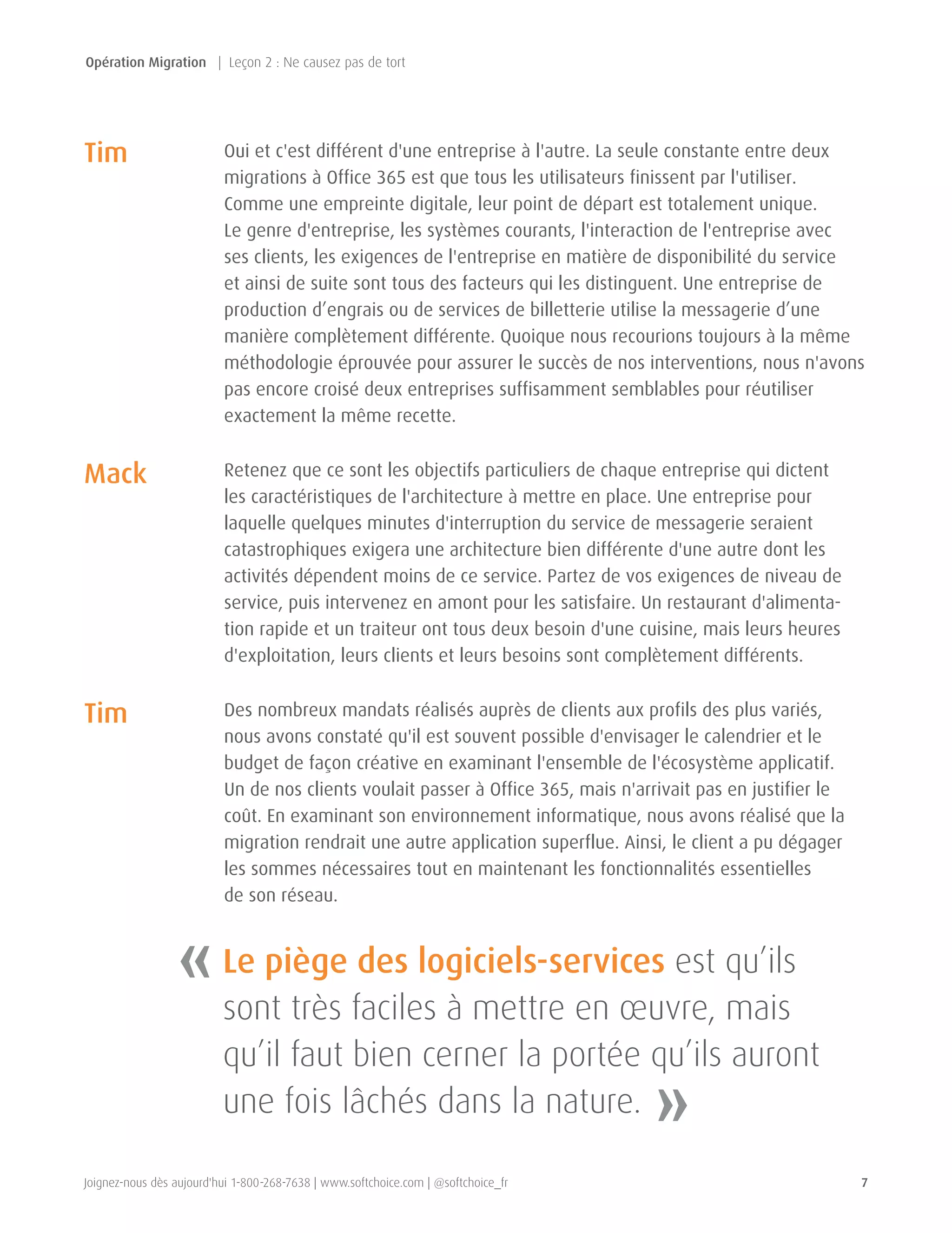 Joignez-nous dès aujourd'hui 1-800-268-7638 | www.softchoice.com | @softchoice_fr 7 
Oui et c'est différent d'une entreprise à l'autre. La seule constante entre deux 
migrations à Office 365 est que tous les utilisateurs finissent par l'utiliser. 
Comme une empreinte digitale, leur point de départ est totalement unique. 
Le genre d'entreprise, les systèmes courants, l'interaction de l'entreprise avec 
ses clients, les exigences de l'entreprise en matière de disponibilité du service 
et ainsi de suite sont tous des facteurs qui les distinguent. Une entreprise de 
production d’engrais ou de services de billetterie utilise la messagerie d’une 
manière complètement différente. Quoique nous recourions toujours à la même 
méthodologie éprouvée pour assurer le succès de nos interventions, nous n'avons 
pas encore croisé deux entreprises suffisamment semblables pour réutiliser 
exactement la même recette. 
Retenez que ce sont les objectifs particuliers de chaque entreprise qui dictent 
les caractéristiques de l'architecture à mettre en place. Une entreprise pour 
laquelle quelques minutes d'interruption du service de messagerie seraient 
catastrophiques exigera une architecture bien différente d'une autre dont les 
activités dépendent moins de ce service. Partez de vos exigences de niveau de 
service, puis intervenez en amont pour les satisfaire. Un restaurant d'alimenta-tion 
rapide et un traiteur ont tous deux besoin d'une cuisine, mais leurs heures 
d'exploitation, leurs clients et leurs besoins sont complètement différents. 
Des nombreux mandats réalisés auprès de clients aux profils des plus variés, 
nous avons constaté qu'il est souvent possible d'envisager le calendrier et le 
budget de façon créative en examinant l'ensemble de l'écosystème applicatif. 
Un de nos clients voulait passer à Office 365, mais n'arrivait pas en justifier le 
coût. En examinant son environnement informatique, nous avons réalisé que la 
migration rendrait une autre application superflue. Ainsi, le client a pu dégager 
les sommes nécessaires tout en maintenant les fonctionnalités essentielles 
de son réseau. 
Tim 
Tim 
Mack 
« 
» 
Le piège des logiciels-services est qu’ils 
sont très faciles à mettre en oeuvre, mais 
qu’il faut bien cerner la portée qu’ils auront 
une fois lâchés dans la nature. 
Opération Migration | Leçon 2 : Ne causez pas de tort 
 