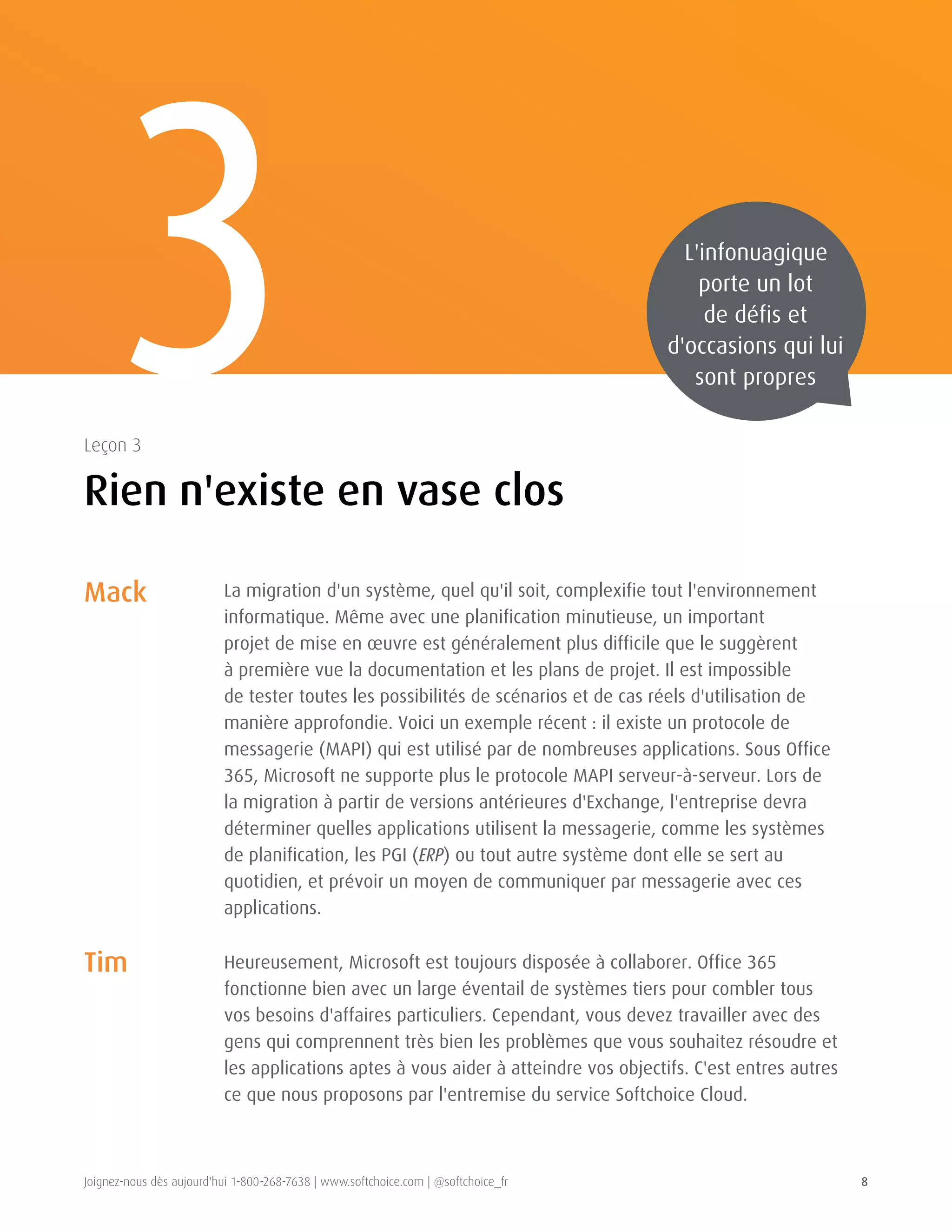 Joignez-nous dès aujourd'hui 1-800-268-7638 | www.softchoice.com | @softchoice_fr 8 
La migration d'un système, quel qu'il soit, complexifie tout l'environnement 
informatique. Même avec une planification minutieuse, un important 
projet de mise en oeuvre est généralement plus difficile que le suggèrent 
à première vue la documentation et les plans de projet. Il est impossible 
de tester toutes les possibilités de scénarios et de cas réels d'utilisation de 
manière approfondie. Voici un exemple récent : il existe un protocole de 
messagerie (MAPI) qui est utilisé par de nombreuses applications. Sous Office 
365, Microsoft ne supporte plus le protocole MAPI serveur-à-serveur. Lors de 
la migration à partir de versions antérieures d'Exchange, l'entreprise devra 
déterminer quelles applications utilisent la messagerie, comme les systèmes 
de planification, les PGI (ERP) ou tout autre système dont elle se sert au 
quotidien, et prévoir un moyen de communiquer par messagerie avec ces 
applications. 
Heureusement, Microsoft est toujours disposée à collaborer. Office 365 
fonctionne bien avec un large éventail de systèmes tiers pour combler tous 
vos besoins d'affaires particuliers. Cependant, vous devez travailler avec des 
gens qui comprennent très bien les problèmes que vous souhaitez résoudre et 
les applications aptes à vous aider à atteindre vos objectifs. C'est entres autres 
ce que nous proposons par l'entremise du service Softchoice Cloud. 
3 
Rien n'existe en vase clos 
Leçon 3 
L'infonuagique 
porte un lot 
de défis et 
d'occasions qui lui 
sont propres 
Mack 
Tim 
 