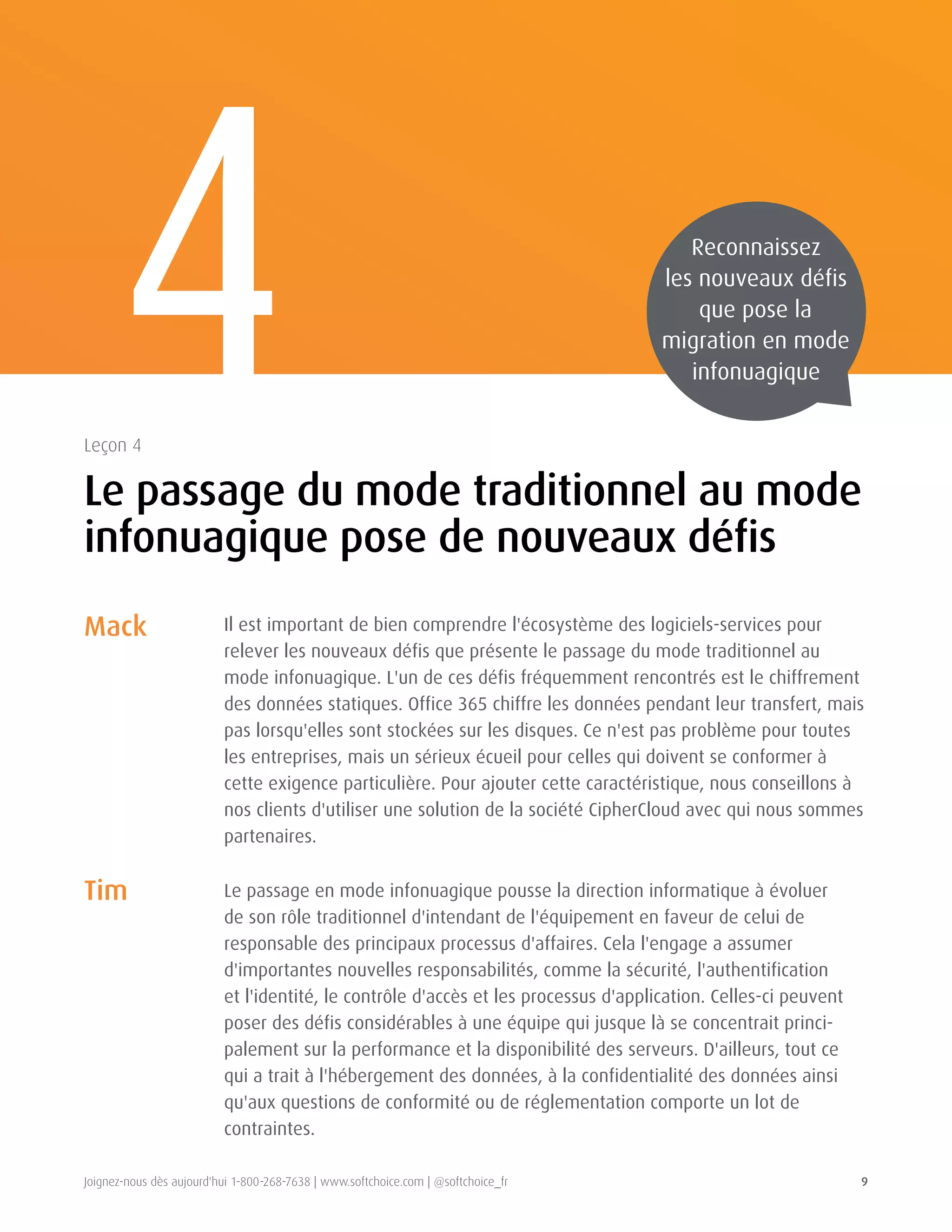 Joignez-nous dès aujourd'hui 1-800-268-7638 | www.softchoice.com | @softchoice_fr 9 
Mack 
Tim 
Il est important de bien comprendre l'écosystème des logiciels-services pour 
relever les nouveaux défis que présente le passage du mode traditionnel au 
mode infonuagique. L'un de ces défis fréquemment rencontrés est le chiffrement 
des données statiques. Office 365 chiffre les données pendant leur transfert, mais 
pas lorsqu'elles sont stockées sur les disques. Ce n'est pas problème pour toutes 
les entreprises, mais un sérieux écueil pour celles qui doivent se conformer à 
cette exigence particulière. Pour ajouter cette caractéristique, nous conseillons à 
nos clients d'utiliser une solution de la société CipherCloud avec qui nous sommes 
partenaires. 
Le passage en mode infonuagique pousse la direction informatique à évoluer 
de son rôle traditionnel d'intendant de l'équipement en faveur de celui de 
responsable des principaux processus d'affaires. Cela l'engage a assumer 
d'importantes nouvelles responsabilités, comme la sécurité, l'authentification 
et l'identité, le contrôle d'accès et les processus d'application. Celles-ci peuvent 
poser des défis considérables à une équipe qui jusque là se concentrait princi-palement 
sur la performance et la disponibilité des serveurs. D'ailleurs, tout ce 
qui a trait à l'hébergement des données, à la confidentialité des données ainsi 
qu'aux questions de conformité ou de réglementation comporte un lot de 
contraintes. 
4 
Le passage du mode traditionnel au mode 
infonuagique pose de nouveaux défis 
Leçon 4 
Reconnaissez 
les nouveaux défis 
que pose la 
migration en mode 
infonuagique 
 