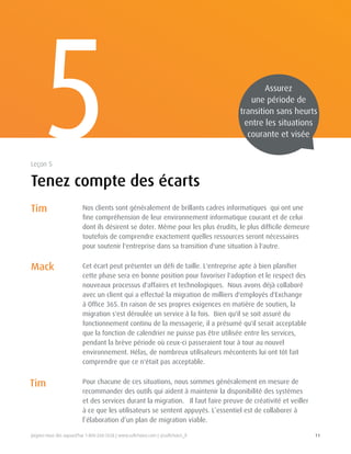 Joignez-nous dès aujourd'hui 1-800-268-7638 | www.softchoice.com | @softchoice_fr 11 
5 
Tenez compte des écarts 
Leçon 5 
Nos clients sont généralement de brillants cadres informatiques qui ont une 
fine compréhension de leur environnement informatique courant et de celui 
dont ils désirent se doter. Même pour les plus érudits, le plus difficile demeure 
toutefois de comprendre exactement quelles ressources seront nécessaires 
pour soutenir l'entreprise dans sa transition d'une situation à l'autre. 
Cet écart peut présenter un défi de taille. L'entreprise apte à bien planifier 
cette phase sera en bonne position pour favoriser l'adoption et le respect des 
nouveaux processus d'affaires et technologiques. Nous avons déjà collaboré 
avec un client qui a effectué la migration de milliers d'employés d'Exchange 
à Office 365. En raison de ses propres exigences en matière de soutien, la 
migration s'est déroulée un service à la fois. Bien qu'il se soit assuré du 
fonctionnement continu de la messagerie, il a présumé qu'il serait acceptable 
que la fonction de calendrier ne puisse pas être utilisée entre les services, 
pendant la brève période où ceux-ci passeraient tour à tour au nouvel 
environnement. Hélas, de nombreux utilisateurs mécontents lui ont tôt fait 
comprendre que ce n'était pas acceptable. 
Pour chacune de ces situations, nous sommes généralement en mesure de 
recommander des outils qui aident à maintenir la disponibilité des systèmes 
et des services durant la migration. Il faut faire preuve de créativité et veiller 
à ce que les utilisateurs se sentent appuyés. L’essentiel est de collaborer à 
l’élaboration d’un plan de migration viable. 
Tim 
Mack 
Tim 
Assurez 
une période de 
transition sans heurts 
entre les situations 
courante et visée 
 