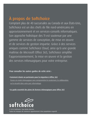 Joignez-nous dès aujourd'hui 1-800-268-7638 | www.softchoice.com | @softchoice_fr 14 
À propos de Softchoice 
Comptant plus de 40 succursales au Canada et aux États-Unis, 
Softchoice est un des chefs de file nord-américains en 
approvisionnement et en services-conseils informatiques. 
Son approche holistique des TI est soutenue par une 
gamme de services de conception, de mise en oeuvre 
et de services de gestion impartie. Grâce à des services 
uniques comme Softchoice Cloud, ainsi qu'à une grande 
maîtrise de Microsoft Office 365, Softchoice simplifie 
l'approvisionnement, la mise en oeuvre et la gestion 
des services infonuagiques pour votre entreprise. 
© 2014 Softchoice. Tous droits réservés. 
Toutes les marques de commerce appartiennent à leur propriétaire respectif. 
Pour consulter les autres guides de cette série : 
» Comment choisir un partenaire pour la migration à Office 365 
Passez en mode infonuagique sans compromettre le rendement, la collaboration 
ou la sécurité dans votre parc informatique 
»Le guide essentiel des plans de licences infonuagiques pour Office 365 
