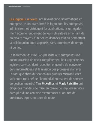Joignez-nous dès aujourd'hui 1-800-268-7638 | www.softchoice.com | @softchoice_fr 2 
Les logiciels-services ont révolutionné l'informatique en 
entreprise. Ils ont transformé la façon dont les entreprises 
administrent et distribuent les applications. Ils ont égale-ment 
accru le rendement de leurs utilisateurs en offrant de 
nouveaux moyens d’utiliser les données tout en permettant 
la collaboration entre appareils, sans contraintes de temps 
ni de lieu. 
Le lancement d'Office 365 présente aux entreprises une 
bonne occasion de revoir complètement leur approche des 
logiciels-services, dont l'adoption engendre de nouveaux 
défis informatiques et la révision des processus d'affaires. 
En tant que chefs du soutien aux produits Microsoft chez 
Softchoice (un chef de file mondial en matière de services 
de gestion impartie) Tim McKellips et Mack Ratcliffe ont 
dirigé des mandats de mise en oeuvre de logiciels-services 
dans plus d'une centaine d'entreprises et ont tiré de 
précieuses leçons en cours de route. 
Opération Migration | Introduction 
 
