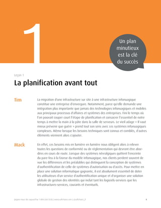 Joignez-nous dès aujourd'hui 1-800-268-7638 | www.softchoice.com | @softchoice_fr 4 
La migration d'une infrastructure sur site à une infrastructure infonuagique 
constitue une entreprise d'envergure. Notamment, parce qu'elle demande une 
intégration plus importante que jamais des technologies infonuagiques et mobiles 
aux principaux processus d'affaires et systèmes des entreprises. Fini le temps où 
l’on pouvait couper court l’étape de planification et consacrer l’essentiel de notre 
temps à mettre la main à la pâte dans la salle de serveurs. Le vieil adage « Il vaut 
mieux prévenir que guérir » prend tout son sens avec ces systèmes infonuagiques 
complexes. Même lorsque les besoins techniques sont connus et comblés, d'autres 
éléments viennent alors s'ajouter. 
En effet, ces besoins mis en lumière en lumière nous obligent alors à relever 
toutes les questions de conformité ou de réglementation qui devront être abor-dées 
en cours de route. Lorsque des systèmes névralgiques quittent l'enceinte 
du pare-feu à la faveur du modèle infonuagique, nos clients perdent souvent de 
vue les différences et les préalables qui distinguent la conception de systèmes 
d'authentification de celle de systèmes d'autorisation ou d'accès. Pour mettre en 
place une solution informatique gagnante, il est absolument essentiel de doter 
les utilisateurs d'un service d'authentification unique et d'organiser une solution 
globale de gestion des identités qui inclut tant les logiciels-services que les 
infrastructures-services, courants et éventuels. 
1 Un plan 
minutieux 
est la clé 
du succès 
La planification avant tout 
Leçon 1 
Tim 
Mack 
 
