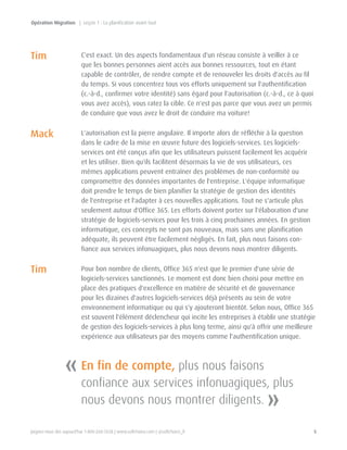 Joignez-nous dès aujourd'hui 1-800-268-7638 | www.softchoice.com | @softchoice_fr 5 
C'est exact. Un des aspects fondamentaux d'un réseau consiste à veiller à ce 
que les bonnes personnes aient accès aux bonnes ressources, tout en étant 
capable de contrôler, de rendre compte et de renouveler les droits d'accès au fil 
du temps. Si vous concentrez tous vos efforts uniquement sur l'authentification 
(c.-à-d., confirmer votre identité) sans égard pour l'autorisation (c.-à-d., ce à quoi 
vous avez accès), vous ratez la cible. Ce n'est pas parce que vous avez un permis 
de conduire que vous avez le droit de conduire ma voiture! 
L'autorisation est la pierre angulaire. Il importe alors de réfléchir à la question 
dans le cadre de la mise en oeuvre future des logiciels-services. Les logiciels-services 
ont été conçus afin que les utilisateurs puissent facilement les acquérir 
et les utiliser. Bien qu'ils facilitent désormais la vie de vos utilisateurs, ces 
mêmes applications peuvent entraîner des problèmes de non-conformité ou 
compromettre des données importantes de l'entreprise. L'équipe informatique 
doit prendre le temps de bien planifier la stratégie de gestion des identités 
de l'entreprise et l'adapter à ces nouvelles applications. Tout ne s'articule plus 
seulement autour d'Office 365. Les efforts doivent porter sur l'élaboration d'une 
stratégie de logiciels-services pour les trois à cinq prochaines années. En gestion 
informatique, ces concepts ne sont pas nouveaux, mais sans une planification 
adéquate, ils peuvent être facilement négligés. En fait, plus nous faisons con-fiance 
aux services infonuagiques, plus nous devons nous montrer diligents. 
Pour bon nombre de clients, Office 365 n'est que le premier d'une série de 
logiciels-services sanctionnés. Le moment est donc bien choisi pour mettre en 
place des pratiques d'excellence en matière de sécurité et de gouvernance 
pour les dizaines d'autres logiciels-services déjà présents au sein de votre 
environnement informatique ou qui s'y ajouteront bientôt. Selon nous, Office 365 
est souvent l'élément déclencheur qui incite les entreprises à établir une stratégie 
de gestion des logiciels-services à plus long terme, ainsi qu'à offrir une meilleure 
expérience aux utilisateurs par des moyens comme l'authentification unique. 
« 
» 
En fin de compte, plus nous faisons 
confiance aux services infonuagiques, plus 
nous devons nous montrer diligents. 
Tim 
Mack 
Tim 
Opération Migration | Leçon 1 : La planification avant tout 
 