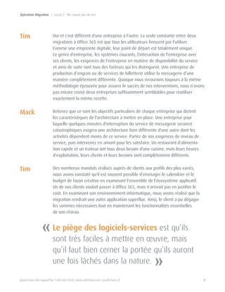 Joignez-nous dès aujourd'hui 1-800-268-7638 | www.softchoice.com | @softchoice_fr 7 
Oui et c'est différent d'une entreprise à l'autre. La seule constante entre deux 
migrations à Office 365 est que tous les utilisateurs finissent par l'utiliser. 
Comme une empreinte digitale, leur point de départ est totalement unique. 
Le genre d'entreprise, les systèmes courants, l'interaction de l'entreprise avec 
ses clients, les exigences de l'entreprise en matière de disponibilité du service 
et ainsi de suite sont tous des facteurs qui les distinguent. Une entreprise de 
production d’engrais ou de services de billetterie utilise la messagerie d’une 
manière complètement différente. Quoique nous recourions toujours à la même 
méthodologie éprouvée pour assurer le succès de nos interventions, nous n'avons 
pas encore croisé deux entreprises suffisamment semblables pour réutiliser 
exactement la même recette. 
Retenez que ce sont les objectifs particuliers de chaque entreprise qui dictent 
les caractéristiques de l'architecture à mettre en place. Une entreprise pour 
laquelle quelques minutes d'interruption du service de messagerie seraient 
catastrophiques exigera une architecture bien différente d'une autre dont les 
activités dépendent moins de ce service. Partez de vos exigences de niveau de 
service, puis intervenez en amont pour les satisfaire. Un restaurant d'alimenta-tion 
rapide et un traiteur ont tous deux besoin d'une cuisine, mais leurs heures 
d'exploitation, leurs clients et leurs besoins sont complètement différents. 
Des nombreux mandats réalisés auprès de clients aux profils des plus variés, 
nous avons constaté qu'il est souvent possible d'envisager le calendrier et le 
budget de façon créative en examinant l'ensemble de l'écosystème applicatif. 
Un de nos clients voulait passer à Office 365, mais n'arrivait pas en justifier le 
coût. En examinant son environnement informatique, nous avons réalisé que la 
migration rendrait une autre application superflue. Ainsi, le client a pu dégager 
les sommes nécessaires tout en maintenant les fonctionnalités essentielles 
de son réseau. 
Tim 
Tim 
Mack 
« 
» 
Le piège des logiciels-services est qu’ils 
sont très faciles à mettre en oeuvre, mais 
qu’il faut bien cerner la portée qu’ils auront 
une fois lâchés dans la nature. 
Opération Migration | Leçon 2 : Ne causez pas de tort 
 