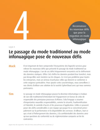 Joignez-nous dès aujourd'hui 1-800-268-7638 | www.softchoice.com | @softchoice_fr 9 
Mack 
Tim 
Il est important de bien comprendre l'écosystème des logiciels-services pour 
relever les nouveaux défis que présente le passage du mode traditionnel au 
mode infonuagique. L'un de ces défis fréquemment rencontrés est le chiffrement 
des données statiques. Office 365 chiffre les données pendant leur transfert, mais 
pas lorsqu'elles sont stockées sur les disques. Ce n'est pas problème pour toutes 
les entreprises, mais un sérieux écueil pour celles qui doivent se conformer à 
cette exigence particulière. Pour ajouter cette caractéristique, nous conseillons à 
nos clients d'utiliser une solution de la société CipherCloud avec qui nous sommes 
partenaires. 
Le passage en mode infonuagique pousse la direction informatique à évoluer 
de son rôle traditionnel d'intendant de l'équipement en faveur de celui de 
responsable des principaux processus d'affaires. Cela l'engage a assumer 
d'importantes nouvelles responsabilités, comme la sécurité, l'authentification 
et l'identité, le contrôle d'accès et les processus d'application. Celles-ci peuvent 
poser des défis considérables à une équipe qui jusque là se concentrait princi-palement 
sur la performance et la disponibilité des serveurs. D'ailleurs, tout ce 
qui a trait à l'hébergement des données, à la confidentialité des données ainsi 
qu'aux questions de conformité ou de réglementation comporte un lot de 
contraintes. 
4 
Le passage du mode traditionnel au mode 
infonuagique pose de nouveaux défis 
Leçon 4 
Reconnaissez 
les nouveaux défis 
que pose la 
migration en mode 
infonuagique 
 