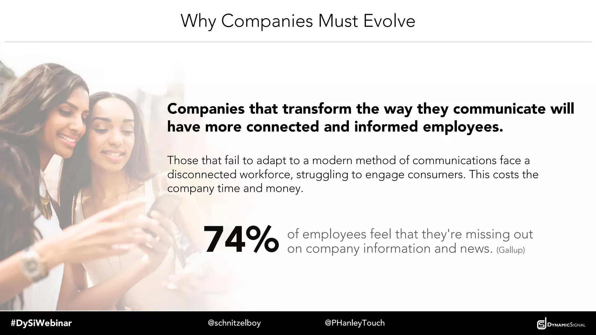 #DySiWebinar @schnitzelboy @PHanleyTouch
Why Companies Must Evolve
Companies that transform the way they communicate will have
more connected and informed employees.
Those that fail to adapt to a modern method of communications face a
disconnected workforce, struggling to engage consumers. This costs the
company time and money.
74% of employees feel that they're missing out
on company information and news. (Gallup)
 