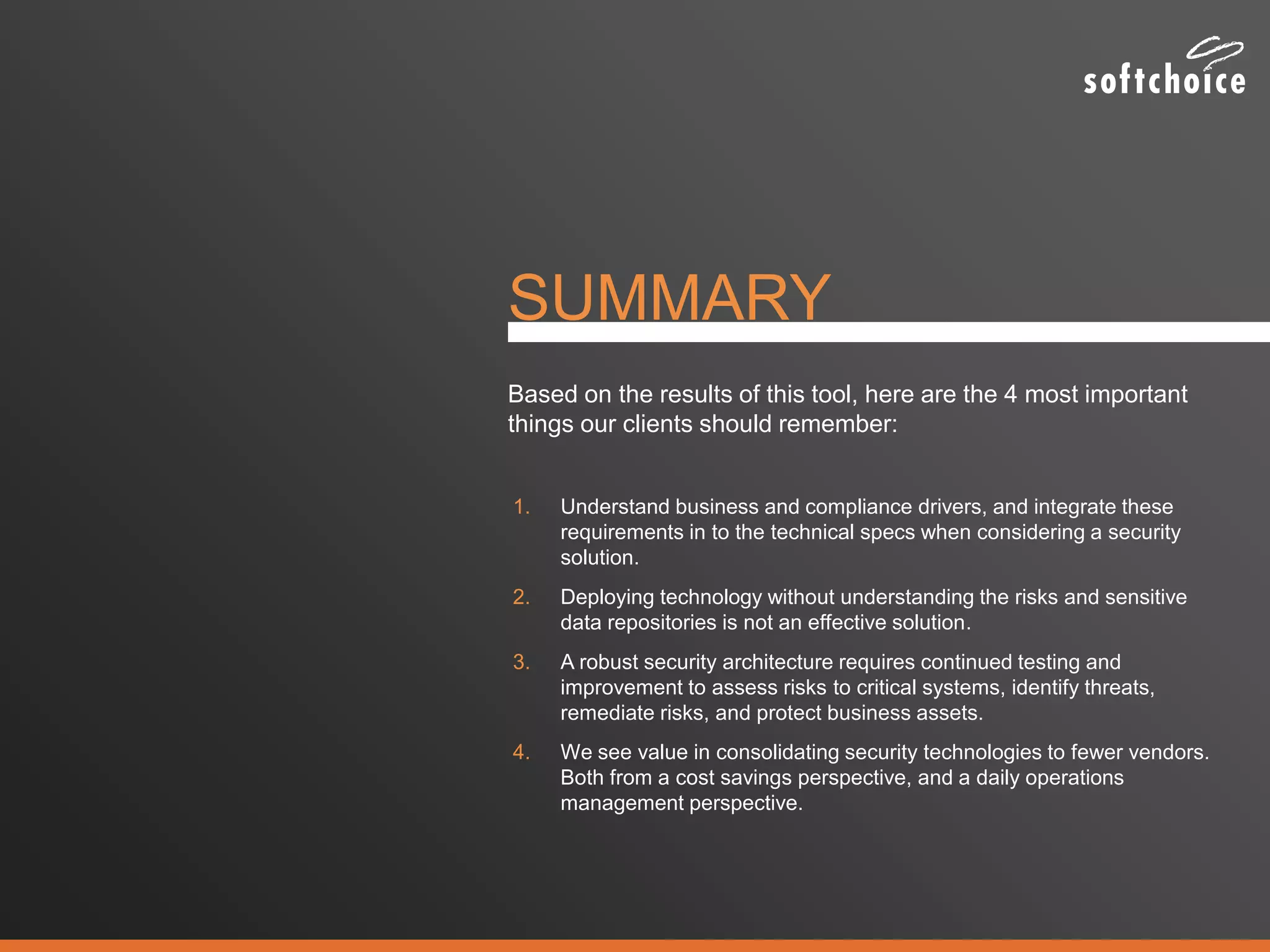 SUMMARY
1. Understand business and compliance drivers, and integrate these
requirements in to the technical specs when considering a security
solution.
2. Deploying technology without understanding the risks and sensitive
data repositories is not an effective solution.
3. A robust security architecture requires continued testing and
improvement to assess risks to critical systems, identify threats,
remediate risks, and protect business assets.
4. We see value in consolidating security technologies to fewer vendors.
Both from a cost savings perspective, and a daily operations
management perspective.
Based on the results of this tool, here are the 4 most important
things our clients should remember:
 